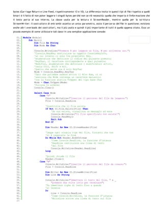 bytes (Car r iage Retur n e Line Feed, r ispettivamente 13 e 10). La differ enza insita in questi tipi di file r ispetto a quelli
binar i è il fatto di non poter legger e i singoli bytes per chè non ce n'è necessità: quello che impor ta è l'infor mazione che
il testo por ta al suo inter no. La classe usata per la lettur a è Str eamReader , mentr e quella per la scr ittur a
Str eamWr iter : il costr uttor e di entr ambi accetta un unico par ametr o, ossia il per cor so del file in questione; esistono
anche altr i over loads dei costr uttor i, ma il più usato e quindi il più impor tante di tutti è quello appena citato. Ecco un
piccolo esempio di come utilizzar e tali classi in una semplice applicazione console:

   01. Module Module1
   02.     Sub Main()
   03.         Dim File As String
   04.         Dim Mode As Char
   05.
   06.         Console.WriteLine("Premere R per leggere un file, W per scriverne uno.")
   07.         'Console.ReadKey restituisce un oggetto ConsoleKeyInfo,
   08.         'al cui interno ci sono tre proprietà: Key,
   09.         'enumeratore che definisce il codice del pulsante premuto;
   10.         'KeyChar, il carattere corrispondente a quel pulsante;
   11.         'Modifier, enumeratore che definisce i modificatori attivi,
   12.         'ossia Ctrl, Shift e Alt.
   13.         'Quello che serve ora è solo KeyChar
   14.         Mode = Console.ReadKey.KeyChar
   15.         'Dato che potrebbe essere attivo il Bloc Num, ci si
   16.         'assicura che Mode contenga un carattere maiuscolo
   17.         'con la funzione statica ToUpper del tipo base Char
   18.         Mode = Char.ToUpper(Mode)
   19.         'Pulisce lo schermo
   20.         Console.Clear()
   21.
   22.         Select Case Mode
   23.              Case "R"
   24.                  Console.WriteLine("Inserire il percorso del file da leggere:")
   25.                  File = Console.ReadLine
   26.
   27.                  'Cosntrolla che il file esista
   28.                  If Not IO.File.Exists(File) Then
   29.                       'Se non esiste, visualizza un messggio ed esce
   30.                       Console.WriteLine("Il file specificato non esiste!")
   31.                       Console.ReadKey()
   32.                       Exit Sub
   33.                  End If
   34.
   35.                  Dim Reader As New IO.StreamReader(File)
   36.
   37.                  'Legge ogni singola riga del file, fintanto che non
   38.                  'si è raggiunta la fine
   39.                  Do While Not Reader.EndOfStream
   40.                       'Come Console.Readline, la funzione d'istanza
   41.                       'ReadLine restituisce una linea di testo
   42.                       'dal file
   43.                       Console.WriteLine(Reader.ReadLine)
   44.                  Loop
   45.
   46.                  'Quindi chiude il file
   47.                  Reader.Close()
   48.              Case "W"
   49.                  Console.WriteLine("Inserire il percorso del file da creare:")
   50.                  File = Console.ReadLine
   51.
   52.                  Dim Writer As New IO.StreamWriter(File)
   53.                  Dim Line As String
   54.
   55.                  Console.WriteLine("Immettere il testo del file, " & _
   56.                       "premere due volte invio per terminare")
   57.                  'Fa immettere righe di testo fino a quando
   58.                  'si termina
   59.                  Do
   60.                       Line = Console.ReadLine
   61.                       'Come Console.WriteLine, la funzione d'istanza
   62.                       'WriteLine scrive una linea di testo sul file
   63.
 