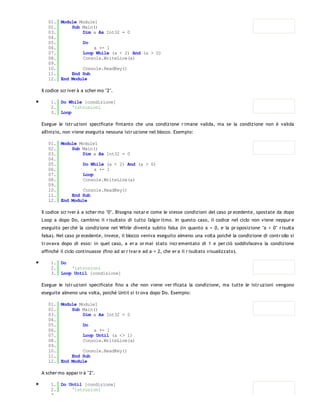 01. Module Module1
   02.     Sub Main()
   03.         Dim a As Int32 = 0
   04.
   05.         Do
   06.              a += 1
   07.         Loop While (a < 2) And (a > 0)
   08.         Console.WriteLine(a)
   09.
   10.         Console.ReadKey()
   11.     End Sub
   12. End Module

Il codice scr iver à a scher mo "2".

    1. Do While [condizione]
    2.      'istruzioni
    3. Loop

Esegue le istr uzioni specificate fintanto che una condizione r imane valida, ma se la condizione non è valida
all'inizio, non viene eseguita nessuna istr uzione nel blocco. Esempio:

   01. Module Module1
   02.     Sub Main()
   03.         Dim a As Int32 = 0
   04.
   05.         Do While (a < 2) And (a > 0)
   06.              a += 1
   07.         Loop
   08.         Console.WriteLine(a)
   09.
   10.         Console.ReadKey()
   11.     End Sub
   12. End Module

Il codice scr iver à a scher mo "0". Bisogna notar e come le stesse condizioni del caso pr ecedente, spostate da dopo
Loop a dopo Do, cambino il r isultato di tutto l'algor itmo. In questo caso, il codice nel ciclo non viene neppur e
eseguito per chè la condizione nel While diventa subito falsa (in quanto a = 0, e la pr oposizione "a < 0" r isulta
falsa). Nel caso pr ecedente, invece, il blocco veniva eseguito almeno una volta poiché la condizione di contr ollo si
tr ovava dopo di esso: in quel caso, a er a or mai stato incr ementato di 1 e per ciò soddisfaceva la condizione
affinché il ciclo continuasse (fino ad ar r ivar e ad a = 2, che er a il r isultato visualizzato).

    1. Do
    2.     'istruzioni
    3. Loop Until [condizione]

Esegue le istr uzioni specificate fino a che non viene ver ificata la condizione, ma tutte le istr uzioni vengono
eseguite almeno una volta, poichè Until si tr ova dopo Do. Esempio:

   01. Module Module1
   02.     Sub Main()
   03.         Dim a As Int32 = 0
   04.
   05.         Do
   06.              a += 1
   07.         Loop Until (a <> 1)
   08.         Console.WriteLine(a)
   09.
   10.         Console.ReadKey()
   11.     End Sub
   12. End Module

A scher mo appar ir à "2".

    1. Do Until [condizione]
    2.     'istruzioni
    3.
 
