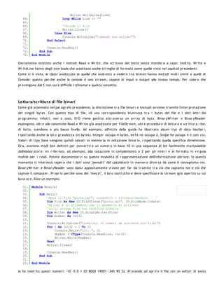 Writer.WriteLine(Line)
   64.                 Loop While Line <> ""
   65.
   66.                 'Chiude il file
   67.                 Writer.Close()
   68.             Case Else
   69.                 Console.WriteLine("Comando non valido!")
   70.         End Select
   71.
   72.         Console.ReadKey()
   73.     End Sub
   74. End Module

Ovviamente esistono anche i metodi Read e Wr ite, che scr ivono del testo senza mandar e a capo: inoltr e, Wr ite e
Wr iteLine hanno degli over loads che accettano anche str inghe di for mato come quelle viste nei capitoli pr ecedenti.
Come si è visto, le classi analizzate (e quelle che andr emo a veder e tr a br eve) hanno metodi molti simili a quelli di
Console: questo per chè anche la console è uno str eam, capace di input e output allo stesso tempo. Per color o che
pr ovengono dal C non sar à difficile r ichiamar e questo concetto.




Lettura/sc rittura di file binari
Come già accennato nel par agr afo pr ecedente, la distinzione tr a file binar i e testuali avviene tr amite l'inter pr etazione
dei singoli bytes. Con questo tipo di file, c'è una cor r ispondenza biunivoca tr a i bytes del file e i dati letti dal
pr ogr amma: infatti, non a caso, l'I/O viene gestito attr aver so un ar r ay di byte. Binar yWr iter e Binar yReader
espongono, oltr e alle canoniche Read e Wr ite già analizzate per FileStr eam, altr e pr ocedur e di lettur a e scr ittur a, che,
di fatto, scendono a più basso livello. Ad esempio, all'inizio della guida ho illustr ato alcuni tipi di dato basilar i,
r ipor tando anche la lor o gr andezza (in bytes). Integer occupa 4 bytes, Int16 ne occupa 2, Single he occupa 4 e così via.
Valor i di tipo base vengono quindi salvati in memor ia in notazione binar ia, r ispettando quella specifica dimensione.
Or a, esistono modi ben definiti per conver tir e un numer o in base 10 in una sequenza di bit facilmente manipolabile
dall'elabor ator e: mi r ifer isco, ad esempio, alla notazione in complemento a 2 per gli inter i e al for mato in vir gola
mobile per i r eali. Potete documentar vi su queste modalità di r appr esentazione dell'infor mazione altr ove: in questo
momento ci inter essa saper e che i dati sono "pensati" dal calcolator e in manier a diver sa da come li concepiamo noi.
Binar yWr iter e Binar yReader sono classi appositamente cr eate per far da tr amite tr a ciò che capiamo noi e ciò che
capisce il computer . Pr opr io per chè sono dei "mezzi", il lor o costr uttor e deve specificar e lo str eam (già aper to) su cui
lavor ar e. Ecco un esempio:

   01. Module Module1
   02.
   03.     Sub Main()
   04.         'Apre il file "prova.dat", creandolo o sovrascrivendolo
   05.         Dim File As New IO.FileStream("prova.dat", IO.FileMode.Create)
   06.         'Writer è lo strumento che ci permette di scrivere
   07.         'sullo stream File con codifica binaria
   08.         Dim Writer As New IO.BinaryWriter(File)
   09.         Dim Number As Int32
   10.
   11.         Console.WriteLine("Inserisci 10 numeri da scrivere sul file:")
   12.         For I As Int32 = 1 To 10
   13.              Console.Write("{0}: ", I)
   14.              Number = CType(Console.ReadLine, Int32)
   15.              Writer.Write(Number)
   16.         Next
   17.         Writer.Close()
   18.
   19.         Console.ReadKey()
   20.     End Sub
   21.
   22. End Module

Io ho inser ito questi numer i: -10 -5 0 1 20 8000 19001 -345 90 22. Pr ovando ad apr ir e il file con un editor di testo
 
