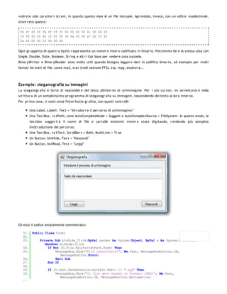 vedr ete solo car atter i str ani, in quanto questo non è un file testuale. Apr endolo, invece, con un editor esadecimale,
otter r ete questo:

 f6 ff ff ff fb ff ff ff 00 00 00 00 01 00 00 00
 14 00 00 00 40 lf 00 00 39 4a 00 00 a7 fe ff ff
 5a 00 00 00 16 00 00 00


Ogni gr uppetto di quattr o bytes r appr esenta un numer o inter o codificato in binar io. Potr emmo far e la stessa cosa con
Single, Double, Date, Boolean, Str ing e altr i tipi base per veder e cosa succede.
Binar yWr iter e Binar yReader sono molto utili quando bisogna legger e dati in codifica binar ia, ad esempio per molti
famosi for mati di file, come mp3, w av (vedi sezione FFS), zip, mpg, ecceter a...




Esempio: steganografia su immagini
La steganogr afia è l'ar te di nasconder e del testo all'inter no di un'immagine. Per i più cur iosi, mi avventur er ò nella
scr ittur a di un semplicissimo pr ogr amma di steganogr afia su immagini, nascondendo del testo al lor o inter no.
Per pr ima cosa, si costr uisca l'inter faccia gr afica, con questi contr olli:

       Una Label, Label1, Tex t = "Intr odur r e il per cor so di un'immagine:"
       Una Tex tBox , tx tPath, cone AutoCompleteMode = Suggest e AutoCompleteSour ce = FileSystem. In questo modo, la
       tex tbox sugger ir à il nome di file e car telle esistenti mentr e state digitando, r endendo più semplice
       l'indtr oduzione del per cor so;
       Una Tex tBox , tx tTex t, Scr ollBar s = Both, MultiLine = Tr ue
       Un Button, btnHide, Tex t = "Nascondi"
       Un Button, btnRead, Tex t = "Leggi"




Ed ecco il codice ampiamente commentato:

   01. Public Class Form1
   02.
   03.     Private Sub btnHide_Click(ByVal sender As System.Object, ByVal e As System.EventArgs)
              Handles btnHide.Click
   04.          If Not IO.File.Exists(txtPath.Text) Then
   05.              MessageBox.Show("File inesistente!", Me.Text, MessageBoxButtons.OK,
                       MessageBoxIcon.Error)
   06.              Exit Sub
   07.          End If
   08.
   09.          If IO.Path.GetExtension(txtPath.Text) <> ".jpg" Then
   10.              MessageBox.Show("Il file deve essere in formato JPEG!", Me.Text,
                       MessageBoxButtons.OK, MessageBoxIcon.Exclamation)
   11.
 