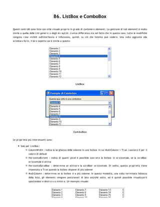 B6. ListBox e ComboBox

Questi contr olli sono liste con stile visuale pr opr io in gr ado di contener e elementi. La gestione di tali elementi è molto
simile a quella delle List gener ic o degli Ar r ayList. L'unica differ enza sta nel fatto che in questo caso, tutte le modifiche
vengono r ese visibili sull'inter faccia e influiscono, quindi, su ciò che l'utente può veder e. Una volta aggiunte alla
w indow s for m, il lor o aspetto sar à simile a questo:




                                                            ListBo x




                                                           Co m bo Box


Le pr opr ietà più inter essanti sono:

       Solo per ListBox :
               ColumnWidth : indica la lar ghezza delle colonne in una listbox in cui MultiColumn = Tr ue. Lasciar e 0 per il
               valor e di default
               Hor izontalEx tent : indica di quanti pix el è possibile scor r er e la listbox in or izzontale, se la scr ollbar
               or izzontale è attiva
               Hor izontalScr ollbar : deter mina se attivar e la scr ollbar or izzontale. Di solito, questa pr opr ietà viene
               impostata a Tr ue quando la listbox dispone di più colonne
               MultiColumn : deter mina se la listbox è a più colonne. In questa modalità, una volta ter minata l'altezza
               della lista, gli elementi vengono posizionati di lato anzichè sotto, ed è quindi possibile visualizzar li
               spostandosi a destr a o a sinistr a. Un esempio visuale:
 