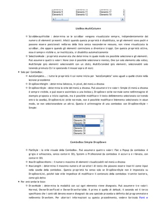ListBo x M ultiCo lum n


       Scr ollAlw aysVisible : deter mina se le scr ollbar vengono visualizzate sempr e, indipendentemente dal
       numer o di elementi pr esenti. Infatti quando questa pr opr ietà è disabilitata, se gli elementi sono pochi e
       possono esser e posizionati nell'ar ea della lista senza nasconder ne nessuno, non viene visualizzata la
       scr ollbar , che appar e quando gli elementi cominciano a diventar e tr oppi. Con questa pr opr ietà attiva,
       essa è sempr e visibile e, se inutilizzata, si disabilita automaticamente
       SelectionMode : pr opr ietà enumer ata che deter mina in quale modo sia possibile selezionar e gli elementi.
       Può assumer e quattr o valor i: None (non è possibile selezionar e niente), One (un solo elemento alla volta),
       MultiSimple (più elementi selezionabili con un click), MultiEx tended (più elementi, selezionabili solo
       tenendo pr emuto Ctr l e spostando il mouse sopr a di essi)
Solo per ComboBox :
       AutoComplete... : tutte le pr opr ietà il cui nome inizia per "AutoComplete" sono uguali a quelle citate nella
       lezione pr ecedente
       Dr opDow nHeight : deter mina l'altezza, in pix el, del menù a discesa
       Dr opDow nStyle : deter mina lo stile del menù a discesa. Può assumer e tr e valor i: Simple (il menù a discesa
       è sempr e visibile, e può esser e assimilato a una listbox ), Dr opDow n (stile nor male come nell'immagine di
       esempio pr oposta a inizio capitolo, ma è possibile modificar e il testo dell'elemento selezionato scr ivendo
       entr o la casella), Dr opDow nList (stile nor male, non è possibile modificar e l'elemento selezionato in alcun
       modo, se non selezionandone un altr o). Questa è un'immagine di una combobox con Dr opDow nStyle =
       Simple:




                                             Co m bo Box Sim ple Dr o pDo w n


       FlatStyle : lo stile visuale della ComboBox . Può assumer e quattr o valor i: Flat o Popup (la combobox è
       gr igia e schiacciata, senza contor ni 3D), System o Pr ofessional (la combobox è azzur r a e r ilevata, con
       contor ni 3D)
       Max Dr opDow nItems : il numer o massimo di elementi visualizzabili nel menù a discesa
       Max Length : deter mina il massimo numer o di car atter i di testo che possono esser e inser iti come input
       nella casella della combobox . Questa pr opr ietà ha senso solo se Dr opDow nStyle non è impostata su
       Dr opDow nList, poichè tale stile impedisce di modificar e il contenuto della combobox tr amite tastier a,
       come già detto
Per entr ambe le liste:
       Dr aw Mode : deter mina la modalità con cui ogni elemento viene disegnato. Può assumer e tr e valor i:
       Nor mal, Ow ner Dr aw Fix ed e Ow ner Dr aw Var iable. Il pr imo è quello di default; il secondo ed il ter zo
       specificano che i contr olli devono esser e disegnati da una speciale pr ocedur a definita dal pr ogr ammator e
       nell'evento Dr aw Item. Per ulter ior i infor mazioni su questo pr ocedimento, veder e l'ar ticolo Fo nt e
 