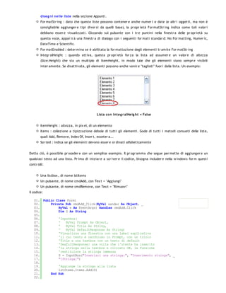 diseg ni nelle liste nella sezione Appunti.
        For matStr ing : dato che queste liste possono contener e anche numer i e date (e altr i oggetti, ma non è
        consigliabile aggiunger e tipi diver si da quelli base), la pr opr ietà For matStr ing indica come tali valor i
        debbano esser e visualizzati. Cliccando sul pulsante con i tr e puntini nella finestr a delle pr opr ietà su
        questa voce, appar ir à una finestr a di dialogo con i seguenti for mati standar d: No For matting, Numer ic,
        DateTime e Scientific.
        For matEnabled : deter mina se è abilitata la for mattazione degli elementi tr amite For matStr ing
        Integr alHeight : quando attiva, questa pr opr ietà for za la lista ad assumer e un valor e di altezza
        (Size.Height) che sia un multiplo di ItemHeight, in modo tale che gli elementi siano sempr e visibili
        inter amente. Se disattivata, gli elementi possono anche venir e "tagliati" fuor i dalla lista. Un esempio:




                                              Lista co n Integ r alHe ig ht = False


        ItemHeight : altezza, in pix el, di un elemento
        Items : collezione a tipizzazione debole di tutti gli elementi. Gode di tutti i metodi consueti delle liste,
        quali Add, Remove, Index Of, Inser t, ecceter a...
        Sor ted : indica se gli elementi devono esser e or dinati alfabeticamente


Detto ciò, è possibile pr oceder e con un semplice esempio. Il pr ogr amma che segue per mette di aggiunger e un
qualsiasi testo ad una lista. Pr ima di iniziar e a scr iver e il codice, bisogna includer e nella w indow s for m questi
contr olli:


        Una listbox , di nome lstItems
        Un pulsante, di nome cmdAdd, con Tex t = "Aggiungi"
        Un pulsante, di nome cmdRemove, con Tex t = "Rimuovi"
Il codice:

   01. Public Class Form1
   02.     Private Sub cmdAdd_Click(ByVal sender As Object, _
   03.         ByVal e As EventArgs) Handles cmdAdd.Click
   04.         Dim S As String
   05.
   06.         'Inputbox(
   07.         '   ByVal Prompt As Object,
   08.         '   ByVal Title As String,
   09.         '   ByVal DefaultResponse As String)
   10.         'Visualizza una finestra con una label esplicativa
   11.         'il cui testo è racchiuso in Prompt, con un titolo
   12.         'Title e una textbox con un testo di default
   13.         'DeafultResponse: una volta che l'utente ha inserito
   14.         'la stringa nella textbox e cliccato OK, la funzione
   15.         'restituisce la stringa immessa
   16.         S = InputBox("Inserisci una stringa:", "Inserimento stringa", _
   17.         "[Stringa]")
   18.
   19.         'Aggiunge la stringa alla lista
   20.         lstItems.Items.Add(S)
   21.     End Sub
   22.
   23.
 