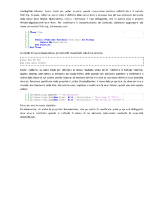 intellegibile all'uomo: l'unico modo per poter avviar e questa conver sione consiste nell'utilizzar e il metodo
ToStr ing, il quale, tuttavia, non è stato r idefinito dalla classe Item e pr ovoca l'uso del suo omonimo der ivante
dalla classe base Object. Quest'ultimo, infatti, r estituisce il tipo dell'oggetto, che in questo caso è pr opr io
Window sApplication4.For m+Item. Per modificar e il compor tamento del contr ollo, dobbiamo aggiunger e alla
classe un metodo ToStr ing, ad esempio così:

    1. Class Item
    2.     '...
    3.
    4.     Public Overrides Function ToString() As String
    5.          Return Me.Description
    6.     End Function
    7. End Class

Avviando di nuovo l'applicazione, gli elementi visualizzati sulla lista sar anno:

 Asus Eee PC 900
 Hp Pavillion Dv6000


Esiste, tuttavia, un altr o modo per ottener e lo stesso r isultato senza dover r idefinir e il metodo ToStr ing.
Questa seconda alter nativa si dimostr a par ticolar mente utile quando non possiamo acceder e o modificar e il
codice della classe di cui stiamo usando istanze: ad esempio per chè si tr atta di una classe definita in un assembly
diver so. Possiamo specificar e nella pr opr ietà ListBox .DisplayMember il nome della pr opr ietà che deve ser vir e a
visualizzar e l'elemento nella lista. Nel nostr o caso, vogliamo visualizzar e la descr izione, quindi user emo questo
codice:

    1. lstItems.DisplayMember = "Description"
    2. lstItems.Items.Add(New Item() With {.Description = "Asus Eee PC 900"})
    3. lstItems.Items.Add(New Item() With {.Description = "Hp Pavillion Dv6000"})

Ed otter r emo lo stesso r isultato.
Par allelamente, c'è anche la pr opr ietà ValueMember , che per mette di specificar e quale pr opr ietà dell'oggetto
deve esser e r estituita quando si r ichiede il valor e di un elemento selezionato mediante la pr opr ietà
SelectedValue.
 