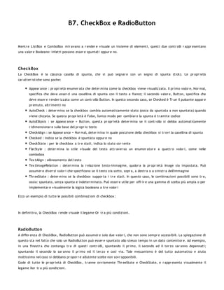 B7. CheckBox e RadioButton


Mentr e ListBox e ComboBox mir avano a r ender e visuale un insieme di elementi, questi due contr olli r appr esentano
una valor e Booleano: infatti possono esser e spuntati oppur e no.




Chec kBox
La CheckBox è la classica casella di spunta, che si può segnar e con un segno di spunta (tick). Le pr opr ietà
car atter istiche sono poche:

       Appear ance : pr opr ietà enumer ata che deter mina come la checkbox viene visualizzata. Il pr imo valor e, Nor mal,
       specifica che deve esser ci una casellina di spunta con il testo a fianco; il secondo valor e, Button, specifica che
       deve esser e r ender izzata come un contr ollo Button. In questo secondo caso, se Checked è Tr ue il pulsante appar e
       pr emuto, altr imenti no
       AutoCheck : deter mina se la checkbox cambia automaticamente stato (ossia da spuntata a non spuntata) quando
       viene cliccata. Se questa pr opr ietà è False, l'unico modo per cambiar e la spunta è tr amite codice
       AutoEllipsis : se Appear ance = Button, questa pr opr ietà deter mina se il contr ollo si debba automaticamente
       r idimensionar e sulla base del pr opr io testo
       CheckAlign : se Appear ance = Nor mal, deter mina in quale posizione della checkbox si tr ovi la casellina di spunta
       Checked : indica se la checkbox è spuntata oppur e no
       CheckState : per le checkbox a tr e stati, indica lo stato cor r ente
       FlatStyle : deter mina lo stile visuale del testo attr aver so un enumer ator e a quattr o valor i, come nelle
       combobox
       Tex tAlign : allineamento del testo
       Tex tImageRelation : deter mina la r elazione testo-immagine, qualor a la pr opr ietà Image sia impostata. Può
       assumer e diver si valor i che specificano se il testo sia sotto, sopr a, a destr a o a sinistr a dell'immagine
       Thr eeState : deter mina se la checkbox suppor ta i tr e stati. In questo caso, le combinazioni possibili sono tr e,
       ossia: spuntato, senza spunta e indeter minato. Può esser e utile per offr ir e una gamma di scelta più ampia o per
       implementar e visualmente la logica booleana a tr e valor i

Ecco un esempio di tutte le possibili combinazioni di checkbox :




In definitiva, la CheckBox r ende visuale il legame Or tr a più condizioni.




RadioButton
A differ enza di CheckBox , RadioButton può assumer e solo due valor i, che non sono sempr e accessibili. La spiegazione di
questo sta nel fatto che solo un RadioButton può esser e spuntato allo stesso tempo in un dato contenitor e. Ad esempio,
in una finestr a che contenga tr e di questi contr olli, spuntando il pr imo, il secondo ed il ter zo sar anno depennati;
spuntando il secondo lo sar anno il pr imo ed il ter zo e così via. Tale meccanismo è del tutto automatico e aiuta
moltissimo nel caso si debbano pr opor r e all'utente scelte non sovr apponibili.
Gode di tutte le pr opr ietà di CheckBox , tr anne ovviamente Thr eeState e CheckState, e r appr esenta visualmente il
legame Xor tr a più condizioni.
 