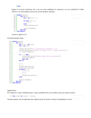 Loop

       Esegue le istr uzioni specificate fino a che non viene soddisfatta la condizione, ma se la condizione è valida
       all'inizio, non viene eseguita nessuna istr uzione del blocco. Esempio:

          01. Module Module1
          02.     Sub Main()
          03.         Dim a As Int32 = 0
          04.
          05.         Do Until (a <> 1)
          06.              a += 1
          07.         Loop
          08.         Console.WriteLine(a)
          09.
          10.         Console.ReadKey()
          11.     End Sub
          12. End Module

       A scher mo appar ir à "0".

Un piccolo esempio finale:

   01. Module Module1
   02.     Sub Main()
   03.         Dim a, b, c As Int32
   04.         Dim n As Int32
   05.
   06.         Console.WriteLine("-- Successione di Fibonacci --")
   07.         Console.WriteLine("Inserire un numero oltre il quale terminare:")
   08.         n = Console.ReadLine
   09.
   10.         If n = 0 Then
   11.              Console.WriteLine("Nessun numero della successione")
   12.              Console.ReadKey()
   13.              Exit Sub
   14.         End If
   15.
   16.         a = 1
   17.         b = 1
   18.         Console.WriteLine(a)
   19.         Console.WriteLine(b)
   20.         Do While c < n
   21.              c = a + b
   22.              b = a
   23.              a = c
   24.              Console.WriteLine(c)
   25.         Loop
   26.
   27.         Console.ReadKey()
   28.     End Sub
   29. End Module




Suggerimen to
Per impostar e il valor e di Default (ossia il valor e pr edefinito) di una var iabile si può usar e questa sintassi:

    1. Dim [nome] As [tipo] = [valore]

Funziona solo per una var iabile alla volta. Questo tipo di istr uzione si chiama in izializzazion e in -lin e.
 