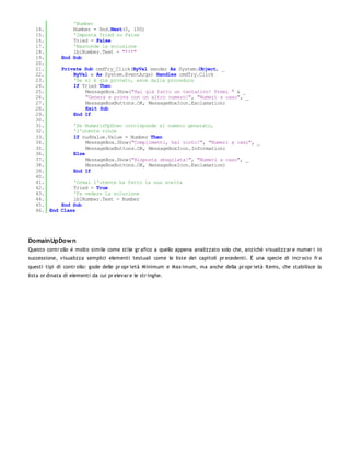 'Number
   14.            Number = Rnd.Next(0, 100)
   15.            'Imposta Tried su False
   16.            Tried = False
   17.            'Nasconde la soluzione
   18.            lblNumber.Text = "***"
   19.        End Sub
   20.
   21.        Private Sub cmdTry_Click(ByVal sender As System.Object, _
   22.            ByVal e As System.EventArgs) Handles cmdTry.Click
   23.            'Se si è già provato, esce dalla procedura
   24.            If Tried Then
   25.                MessageBox.Show("Hai già fatto un tentativo! Premi " & _
   26.                "Genera e prova con un altro numero!", "Numeri a caso", _
   27.                MessageBoxButtons.OK, MessageBoxIcon.Exclamation)
   28.                Exit Sub
   29.            End If
   30.
   31.              'Se NumericUpDown corrisponde al numero generato,
   32.              'l'utente vince
   33.              If nudValue.Value = Number Then
   34.                   MessageBox.Show("Complimenti, hai vinto!", "Numeri a caso", _
   35.                   MessageBoxButtons.OK, MessageBoxIcon.Information)
   36.              Else
   37.                   MessageBox.Show("Risposta sbagliata!", "Numeri a caso", _
   38.                   MessageBoxButtons.OK, MessageBoxIcon.Exclamation)
   39.              End If
   40.
   41.            'Ormai l'utente ha fatto la sua scelta
   42.            Tried = True
   43.            'Fa vedere la soluzione
   44.            lblNumber.Text = Number
   45.        End Sub
   46. End    Class




DomainUpDow n
Questo contr ollo è molto simile come stile gr afico a quello appena analizzato solo che, anzichè visualizzar e numer i in
successione, visualizza semplici elementi testuali come le liste dei capitoli pr ecedenti. È una specie di incr ocio fr a
questi tipi di contr ollo: gode delle pr opr ietà Minimum e Max imum, ma anche della pr opr ietà Items, che stabilisce la
lista or dinata di elementi da cui pr elevar e le str inghe.
 