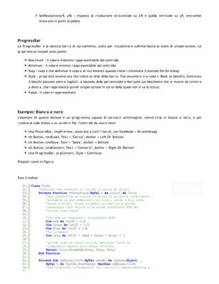 SetResolution(x R, yR) : imposta la r isoluzione or izzontale su x R e quella ver ticale su yR, entr ambe
                  misur ate in punti al pollice




ProgressBar
La Pr ogr essBar è la classica bar r a di car icamento, usata per visualizzar e sull'inter faccia lo stato di un'oper azione. Le
pr opr ietà pr incipali sono poche:

        Max imum : il valor e massimo r appr esentabile dal contr ollo
        Minimum : il valor e minimo r appr esentabile dal contr ollo
        Step : valor e che definisce il valor e di incr emento quando viene r ichiamata il metodo Per for mStep
        Style : pr opr ietà enumer ata che indica lo stile della bar r a. Può assumer e tr a valor i: Block (a blocchi), Continuos
        (i blocchi possono venir e tagliati, a seconda delle per centuale) e Mar quee (un blocchetto che si muove da sinistr a
        a destr a, che r appr esenta quindi un'oper azione in cor so della quale non si sa lo stato)
        Value : il valor e r appr esentato




Esempio: Bianc o e nero
L'esempio di questa lezione è un pr ogr amma capace di car icar e un'immagine, conver tir la in bianco e ner o, e poi
r isalvar la sullo stesso o su un altr o file. I contr olli da usar e sono:

        Una Pictur eBox , imgPr eview , ancor ata a tutti i bor di, con SizeMode = Str ecthImage
        Un Button, cmdLoad, Tex t = "Car ica", Anchor = Left Or Bottom
        Un Button, cmdSave, Tex t = "Salva", Anchor = Bottom
        Un Button, cmdConver t, Tex t = "Conver ti", Anchor = Right Or Bottom
        Una Pr ogr essBar , pr gConver t, Style = Continuos

Disposti come in figur a:




Ecco il codice:

   01. Class Form1
   02.     'Funzione che converte un colore in scala di grigio
   03.     Private Function ToGreyScale(ByVal C As Color) As Color
   04.         'Per convertire un colore in scala di grigio è sufficiente
   05.         'prendere le sue componenti di rosso, verde e blu (red,
   06.         'green e blue), farne la media aritmetica e quindi
   07.         'assegnare tale valore alle nuove coordinate RGB del
   08.         'colore risultante
   09.
   10.         'Ottiene le componenti (coordinate RGB)
   11.         Dim Red As Int32 = C.R
   12.         Dim Green As Int32 = C.G
   13.         Dim Blue As Int32 = C.B
   14.         'Fa la media
   15.         Dim Grey As Int32 = (Red + Green + Blue) / 3
   16.
   17.         'Quindi crea un nuovo colore, mettendo tutte le
   18.         'componenti uguali alla media ottenuta
   19.         Return Color.FromArgb(Grey, Grey, Grey)
   20.     End Function
   21.
   22.     Private Sub cmdLoad_Click(ByVal sender As System.Object, _
   23.         ByVal e As System.EventArgs) Handles cmdLoad.Click
   24.         'Per ulteriori informazioni sui controlli OpenFileDialog e
   25.
 