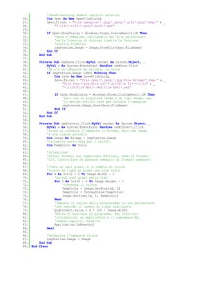 'SaveFileDialog vedere capitolo relativo
26.           Dim Open As New OpenFileDialog
27.           Open.Filter = "File immagine|*.jpg;*.jpeg;*.gif;*.png;*.bmp;" & _
28.               "*.tif;*.tiff;*.emf;*.exif;*.wmf"
29.
30.           If Open.ShowDialog = Windows.Forms.DialogResult.OK Then
31.               'Apre l'immagine, caricandola dal file selezionato
32.               'nella finestra di dialogo tramite la funzione
33.               'statica FromFile
34.               imgPreview.Image = Image.FromFile(Open.FileName)
35.           End If
36.       End Sub
37.
38.       Private Sub cmdSave_Click(ByVal sender As System.Object, _
39.           ByVal e As System.EventArgs) Handles cmdSave.Click
40.           'Se c'è un'immagine da salvare, la salva
41.           If imgPreview.Image IsNot Nothing Then
42.               Dim Save As New SaveFileDialog
43.               Save.Filter = "File Jpeg|*.jpeg;*.jpg|File Bitmap|*.bmp|" & _
44.                    "File Png|*.png|File Gif|*.gif|File Tif|*.tif;" & _
45.                    "*.tiff|File Wmf|*.wmf|File Emf|*.emf"
46.
47.               If Save.ShowDialog = Windows.Forms.DialogResult.OK Then
48.                   'Dato che la proprietà Image è di tipo Image, usa
49.                   'il metodo statico Save per salvare l'immagine
50.                   imgPreview.Image.Save(Save.FileName)
51.               End If
52.           End If
53.       End Sub
54.
55.       Private Sub cmdConvert_Click(ByVal sender As System.Object, _
56.           ByVal e As System.EventArgs) Handles cmdConvert.Click
57.           'Prima si converte l'immagine in Bitmap, dato che Image
58.           'è una classe astratta
59.           Dim Image As Bitmap = imgPreview.Image
60.           'Variabile ausiliaria per i calcoli
61.           Dim TempColor As Color
62.
63.           'Attenzione!
64.           'Alcuni formati non supportano SetPixel, come il formato
65.           'Gif. Controllare di passare immagini di formato adeguato
66.
67.           'Itera su ogni pixel, e lo cambia di colore
68.           'Scorre le righe di pixel una alla volta
69.           For X As Int32 = 0 To Image.Width - 1
70.                'Quindi ogni pixel nella riga
71.                For Y As Int32 = 0 To Image.Height - 1
72.                     'Converte il colore
73.                     TempColor = Image.GetPixel(X, Y)
74.                     TempColor = ToGreyScale(TempColor)
75.                     Image.SetPixel(X, Y, TempColor)
76.                Next
77.                'Imposta il valore della progressbar su una percentuale
78.                'che esprime il numero di righe analizzate
79.                prgConvert.Value = X * 100 / Image.Width
80.                'Evita di bloccare il programma. Per ulteriori
81.                'informazioni su Application e il namespace My,
82.                'vedere capitolo relativo
83.                Application.DoEvents()
84.           Next
85.
86.           'Reimposta l'immagine finale
87.           imgPreview.Image = Image
88.       End Sub
89. End   Class
 