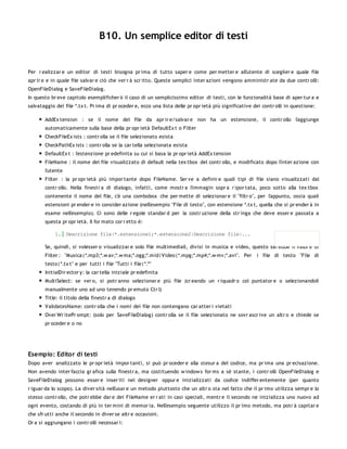 B10. Un semplice editor di testi


Per r ealizzar e un editor di testi bisogna pr ima di tutto saper e come per metter e all'utente di sceglier e quale file
apr ir e e in quale file salvar e ciò che ver r à scr itto. Queste semplici inter azioni vengono amministr ate da due contr olli:
OpenFileDialog e SaveFileDialog.
In questo br eve capitolo esemplificher ò il caso di un semplicissimo editor di testi, con le funzionalità base di aper tur a e
salvataggio dei file *.tx t. Pr ima di pr oceder e, ecco una lista delle pr opr ietà più significative dei contr olli in questione:

       AddEx tension : se il nome del file da apr ir e/salvar e non ha un estensione, il contr ollo l'aggiunge
       automaticamente sulla base della pr opr ietà DefaultEx t o Filter
       CheckFileEx ists : contr olla se il file selezionato esista
       CheckPathEx ists : contr olla se la car tella selezionata esista
       DefaultEx t : l'estenzione pr edefinita su cui si basa la pr opr ietà AddEx tension
       FileName : il nome del file visualizzato di default nella tex tbox del contr ollo, e modificato dopo l'inter azione con
       l'utente
       Filter : la pr opr ietà più impor tante dopo FileName. Ser ve a definir e quali tipi di file siano visualizzati dal
       contr ollo. Nella finestr a di dialogo, infatti, come mostr a l'immagin sopr a r ipor tata, poco sotto alla tex tbox
       contenente il nome del file, c'è una combobox che per mette di selezionar e il "filtr o", per l'appunto, ossia quali
       estensioni pr ender e in consider azione (nell'esempio "File di testo", con estensione *.tx t, quella che si pr ender à in
       esame nell'esempio). Ci sono delle r egole standar d per la costr uzione della str inga che deve esser e passata a
       questa pr opr ietà. Il for mato cor r etto è:

            1. Descrizione file|*.estensione1;*.estensione2|Descrizione file|...

       Se, quindi, si volesser o visualizzar e solo file multimediali, divisi in musica e video, questo sar ebbe il valor e di
       Filter : "Musica|*.mp3;*.w av;*.w ma;*.ogg;*.mid|Video|*.mpg;*.mp4;*.w mv;*.avi". Per            i file di testo "File di
       testo|*.tx t" e per tutti i file "Tutti i file|*.*"
       InitialDir ector y: la car tella iniziale pr edefinita
       MultiSelect: se ver o, si potr anno selezionar e più file (cr eando un r iquadr o col puntator e o selezionandoli
       manualmente uno ad uno tenendo pr emuto Ctr l)
       Title: il titolo della finestr a di dialogo
       ValidatesName: contr olla che i nomi dei file non contengano car atter i vietati
       Over Wr itePr ompt: (solo per SaveFileDialog) contr olla se il file selezionato ne sovr ascr ive un altr o e chiede se
       pr oceder e o no




Esempio: Editor di testi
Dopo aver analizzato le pr opr ietà impor tanti, si può pr oceder e alla stesur a del codice, ma pr ima una pr ecisazione.
Non avendo inter faccia gr afica sulla finestr a, ma costituendo w indow s for ms a sè stante, i contr olli OpenFileDialog e
SaveFileDialog possono esser e inser iti nel designer oppur e inizializzati da codice indiffer entemente (per quanto
r iguar da lo scopo). La diver sità nell'usar e un metodo piuttosto che un altr o sta nel fatto che il pr imo utilizza sempr e lo
stesso contr ollo, che potr ebbe dar e dei FileName er r ati in casi speciali, mentr e il secondo ne inizializza uno nuovo ad
ogni evento, costando di più in ter mini di memor ia. Nell'esempio seguente utilizzo il pr imo metodo, ma potr à capitar e
che sfr utti anche il secondo in diver se altr e occasioni.
Or a si aggiungano i contr olli necessar i:
 