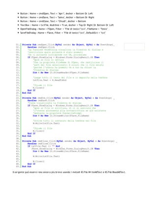 Button : Name = cmdOpen, Tex t = "Apr i", Anchor = Bottom Or Left
         Button : Name = cmdSave, Tex t = "Salva", Anchor = Bottom Or Right
         Button : Name = cmdClose, Tex t = "Chiudi", Anchor = Bottom
         Tex tBox : Name = tx tFile, Multiline = Tr ue, Anchor = Top Or Right Or Bottom Or Left
         OpenFileDialog : Name = FOpen, Filter = "File di testo|*.tx t", FileName = "Testo"
         SaveFileDialog : Name = FSave, Filter = "File di testo|*.tx t", DefaultEx t = "tx t"




   01.    Private Sub cmdOpen_Click(ByVal sender As Object, ByVal e As EventArgs)_
   02.        Handles cmdOpen.Click
   03.        'La funzione ShowDialog visualizza la finestra di dialogo e
   04.        'restituisce quale pulsante è stato premuto
   05.        'Se il pulsante corrisponde con OK, procediamo
   06.        If FOpen.ShowDialog = Windows.Forms.DialogResult.OK Then
   07.            'Apre un file in lettura
   08.            'Usa la proprietà FileName di FOpen, che restituisce il
   09.            'path del file selezionato: è sicuro che il file esista
   10.            'perchè l'utente ha premuto Ok e non ha chiuso la
   11.            'finestra di dialogo
   12.            Dim R As New IO.StreamReader(FOpen.FileName)
   13.
   14.               'Legge tutto il testo del file e lo deposita nella textbox
   15.               txtFile.Text = R.ReadToEnd
   16.
   17.            'Chiude il file
   18.            R.Close()
   19.        End If
   20.    End Sub
   21.
   22.    Private Sub cmdSve_Click(ByVal sender As Object, ByVal e As EventArgs) _
   23.        Handles cmdSave.Click
   24.        'Viene visualizzata la finestra di dialogo
   25.        If FSave.ShowDialog = Windows.Forms.DialogResult.OK Then
   26.            'Apre un file in scrittura, di ci si assicura che
   27.            'l'utente acconsenta alla sovrascrittura se già esistente
   28.            'mediante la proprietà OverwritePrompt
   29.            Dim W As New IO.StreamWriter(FSave.FileName)
   30.
   31.               'Scrive tutto il contenuto della textbox nel file
   32.               W.Write(txtFile.Text)
   33.
   34.            'Chiude il file
   35.            W.Close()
   36.        End If
   37.    End Sub
   38.
   39.    Private Sub cmdClose_Click(ByVal sender As Object, ByVal e As EventArgs) _
   40.        Handles cmdClose.Click
   41.        If txtFile.Text <> "" And _
   42.           FSave.ShowDialog = Windows.Forms.DialogResult.OK Then
   43.            Dim W As New IO.StreamWriter(FSave.FileName)
   44.
   45.               W.Write(txtFile.Text)
   46.
   47.            W.Close()
   48.        End If
   49.    End Sub

Il sor gente può esser e r eso ancor a più br eve usando i metodi IO.File.Wr iteAllTex t e IO.File.ReadAllTex t.
 