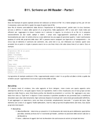 B11. Scrivere un INI Reader - Parte I


I file INI
Dato che l'esempio di questo capitolo consiste nel r ealizzar e un lettor e di file *.ini, è bene spiegar e pr ima, per chi non
li conoscesse, come sono fatti e quale è lo scopo di questo tipo di file.
Sono file di sistema contr addistinti dalla dicitur a "Impostazioni di Configur azione", poichè tale è la lor o funzione:
ser vono a definir e il valor e delle opzioni di un pr ogr amma. Nelle applicazioni .NET ci sono altr i modo molto più
efficienti per r aggiunger e lo stesso r isultato ma li vedr emo in seguito. La str uttur a di un file ini è composta
sostanzialmente da due nuclei: cam pi e v alor i. I campi sono r aggr uppamenti concettuali atti a divider e
funzionalmente più valor i di ambito diver so e sono delimitati da una coppia di par entesi quadr e. I valor i costituiscono
qualcosa di simile alle pr opr ietà delle classi .NET e possono esser e assegnati con l'oper ator e di assegnamento =. Un
ter zo tipo di elemento è costituito dai commenti, che, come ben si sa, non influiscono sul r isultato: questi sono
pr eceduti da un punto e vir gola e possono esser e sia su una linea inter a che sulla stessa linea di un valor e. Ecco un
esempio:

 ;Ipotetico INI di un gioco
 [General Info]
 Name = ProofGame
 Version = 1.1.0.2
 Company = FG Corporation
 Year = 2006

 [Run Info]
 Diffucult = easy ;difficoltà
 Lives = 10 ;numero di vite
 Health = 90 ;salute
 Level = 20 ;livello


Il pr ogr amma di esempio analizzer à il file, r appr esentando campi e valor i in un gr afico ad alber o simile a quello che
w indow s usa per r appr esentar e la str uttur a ger ar chica delle car telle.




MenuStrip
È il classico menù di w indow s. Una volta aggiunto al for m designer , viene cr eato uno spazio apposito sotto
all'antepr ima del for m, nel quale appar e l'icona cor r ispondente; inoltr e viene visualizzata una str iscia gr igia sul lato
super ior e della finestr a, ossia l'inter faccia gr afica che MenuStr ip pr esenter à a r un-time. Per aggiunger e una voce,
basta far e click su "Type her e" e digitar e il testo associato; è possibile cancellar ne uno pr emendo Canc o modificar lo
cliccandoci sopr a due volte lentamente. Ogni sottovoce dispone di eventuali altr i sotto-menù per sonalizzabili all'infinito.
Si può aggiunger e un separ ator e, ossia una linea or izzontale, semplicemente inser endo "-" al posto del testo. Ogni
elemento così cr eato è un oggetto ToolStr ipMenuItem, inser ito nella pr opr ietà Dr opDow nItems del menù. Ecco alcune
pr opr ietà inter essanti:

       M enuStr ip
               Allow ItemReor der : deter mina se consentir e il r ior dinamento dei menù da par te dell'utente; quest'ultimo
               potr ebbe, tenendo pr emuto ALT e tr ascinando gli header , cambiar e la posizione delle sezioni sulla bar r a
               del MenuStr ip
               Items : collezione di oggetti der ivati da MenuItem che costituiscono le sezioni pr incipali del menu'
 