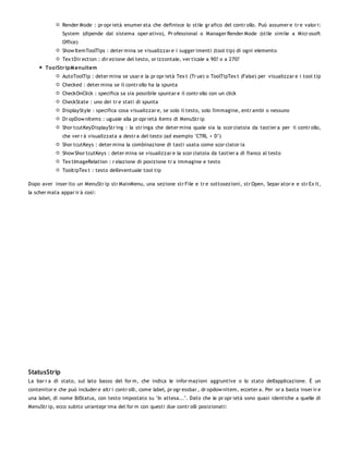Render Mode : pr opr ietà enumer ata che definisce lo stile gr afico del contr ollo. Può assumer e tr e valor i:
               System (dipende dal sistema oper ativo), Pr ofessional o Manager Render Mode (stile simile a Micr osoft
               Office)
               Show ItemToolTips : deter mina se visualizzar e i sugger imenti (tool tip) di ogni elemento
               Tex tDir ection : dir ezione del testo, or izzontale, ver ticale a 90? o a 270?
       To o lStr ipM enuItem
               AutoToolTip : deter mina se usar e la pr opr ietà Tex t (Tr ue) o ToolTipTex t (False) per visualizzar e i tool tip
               Checked : deter mina se il contr ollo ha la spunta
               CheckOnClick : specifica sa sia possibile spuntar e il contr ollo con un click
               CheckState : uno dei tr e stati di spunta
               DisplayStyle : specifica cosa visualizzar e, se solo il testo, solo l'immagine, entr ambi o nessuno
               Dr opDow nItems : uguale alla pr opr ietà Items di MenuStr ip
               Shor tcutKeyDisplayStr ing : la str inga che deter mina quale sia la scor ciatoia da tastier a per il contr ollo,
               che ver r à visualizzata a destr a del testo (ad esempio "CTRL + D")
               Shor tcutKeys : deter mina la combinazione di tasti usata come scor ciator ia
               Show Shor tcutKeys : deter mina se visualizzar e la scor ciatoia da tastier a di fianco al testo
               Tex tImageRelation : r elazione di posizione tr a immagine e testo
               TooltipTex t : testo dell'eventuale tool tip

Dopo aver inser ito un MenuStr ip str MainMenu, una sezione str File e tr e sottosezioni, str Open, Separ ator e e str Ex it,
la scher mata appar ir à così:




StatusStrip
La bar r a di stato, sul lato basso del for m, che indica le infor mazioni aggiuntive o lo stato dell'applicazione. È un
contenitor e che può includer e altr i contr olli, come label, pr ogr essbar , dr opdow nitem, ecceter a. Per or a basta inser ir e
una label, di nome lblStatus, con testo impostato su "In attesa...". Dato che le pr opr ietà sono quasi identiche a quelle di
MenuStr ip, ecco subito un'antepr ima del for m con questi due contr olli posizionati:
 