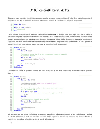 A10. I costrutti iterativi: For

Dopo aver visto costr utti iter ativi che eseguono un ciclo un numer o indeter minato di volte, è ar r ivato il momento di
analizzar ne uno che, al contr ar io, esegue un deter minato numer o di iter azioni. La sintassi è la seguente:

    1. Dim I As Int32
    2.
    3. For I = 0 To [numero]
    4.   'istruzioni
    5. Next

La var iabile I, usata in questo esempio, viene definita co ntator e e, ad ogni step, ossia ogni volta che il blocco di
istr uzioni si r ipete, viene automaticamente incr ementata di 1, sicchè la si può usar e all'inter no delle istr uzioni come
un ver o e pr opr io indice, per r ender e conto del punto al quale l'iter azione del For è ar r ivata. Bisogna far notar e che il
tipo usato per la var iabile contator e non deve sempr e esser e Int32, ma può var iar e, spaziando tr a la vasta gamma di
numer i inter i, con segno e senza segno, fino anche ai numer i decimali. Un esempio:

   01. Module Module1
   02.     Sub Main()
   03.         Dim a As Int32
   04.
   05.         'Scrive 46 volte (da 0 a 45, 0 compreso, sono 46 numeri)
   06.         'a schermo 'ciao'
   07.         For a = 0 To 45
   08.              Console.WriteLine("ciao")
   09.         Next
   10.
   11.         Console.ReadKey()
   12.     End Sub
   13. End Module

Ovviamente il valor e di par tenza r imane del tutto ar bitr ar io e può esser e deciso ed inizializzato ad un qualsiasi
valor e:

   01. Module Module1
   02.     Sub Main()
   03.         Dim a, b As Int32
   04.
   05.         Console.WriteLine("Inserisci un numero pari")
   06.         b = Console.ReadLine
   07.
   08.         'Se b non è pari, ossia se il resto della divisione
   09.         'b/2 è diverso da 0
   10.         If b Mod 2 <> 0 Then
   11.              'Lo fa diventare un numero pari, aggiungendo 1
   12.              b += 1
   13.         End If
   14.
   15.         'Scrive tutti i numeri da b a b+20
   16.         For a = b To b + 20
   17.              Console.WriteLine(a)
   18.         Next
   19.
   20.         Console.ReadKey()
   21.     End Sub
   22. End Module

Intr oduciamo or a una piccola var iante del pr ogr amma pr ecedente, nella quale si devono scr iver e solo i numer i par i da
b a b+20. Esistono due modi per r ealizzar e quanto detto. Il pr imo è abbastanza intuitivo, ma meno r affinato, e
consiste nel contr ollar e ad ogni iter azione la par ità del contator e:

    1.
 