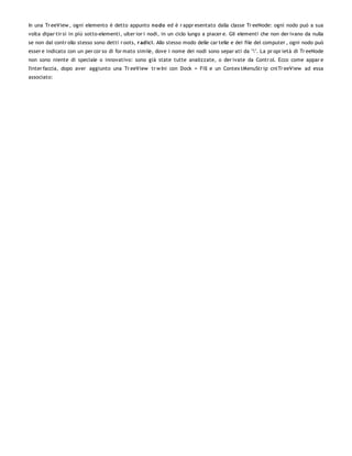 In una Tr eeView , ogni elemento è detto appunto no do ed è r appr esentato dalla classe Tr eeNode: ogni nodo può a sua
volta dipar tir si in più sotto-elementi, ulter ior i nodi, in un ciclo lungo a piacer e. Gli elementi che non der ivano da nulla
se non dal contr ollo stesso sono detti r oots, r adici. Allo stesso modo delle car telle e dei file del computer , ogni nodo può
esser e indicato con un per cor so di for mato simile, dove i nome dei nodi sono separ ati da "". La pr opr ietà di Tr eeNode
non sono niente di speciale o innovativo: sono già state tutte analizzate, o der ivate da Contr ol. Ecco come appar e
l'inter faccia, dopo aver aggiunto una Tr eeView tr w Ini con Dock = Fill e un Contex tMenuStr ip cntTr eeView ad essa
associato:
 