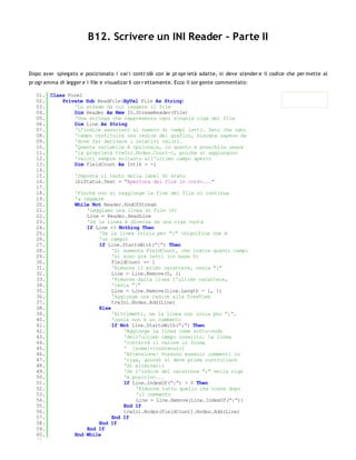 B12. Scrivere un INI Reader - Parte II


Dopo aver spiegato e posizionato i var i contr olli con le pr opr ietà adatte, si deve stender e il codice che per mette al
pr ogr amma di legger e i file e visualizar li cor r ettamente. Ecco il sor gente commentato:

   01. Class Form1
   02.     Private Sub ReadFile(ByVal File As String)
   03.         'Lo stream da cui leggere il file
   04.         Dim Reader As New IO.StreamReader(File)
   05.         'Una stringa che rappresenta ogni singola riga del file
   06.         Dim Line As String
   07.         'L'indice associato al numero di campi letti. Dato che ogni
   08.         'campo costituirà una radice del grafico, bisogna sapere da
   09.         'dove far derivare i relativi valori.
   10.         'Questa variabile è opzionale, in quanto è possibile usare
   11.         'la proprietà trwIni.Nodes.Count-1, poichè si aggiungono
   12.         'valori sempre soltanto all'ultimo campo aperto
   13.         Dim FieldCount As Int16 = -1
   14.
   15.         'Imposta il testo della label di stato
   16.         lblStatus.Text = "Apertura del file in corso..."
   17.
   18.         'Finchè non si raggiunge la fine del file si continua
   19.         'a leggere
   20.         While Not Reader.EndOfStream
   21.             'Leggiamo una linea di file (S)
   22.             Line = Reader.ReadLine
   23.             'Se la linea è diversa da una riga vuota
   24.             If Line <> Nothing Then
   25.                  'Se la linea inizia per "[" (significa che è
   26.                  'un campo)
   27.                  If Line.StartsWith("[") Then
   28.                       'Si aumenta FieldCount, che indica quanti campi
   29.                       'si sono già letti (in base 0)
   30.                       FieldCount += 1
   31.                       'Rimuove il primo carattere, ossia "["
   32.                       Line = Line.Remove(0, 1)
   33.                       'Rimuove dalla linea l'ultimo carattere,
   34.                       'ossia "]"
   35.                       Line = Line.Remove(Line.Length - 1, 1)
   36.                       'Aggiunge una radice alla TreeView
   37.                       trwIni.Nodes.Add(Line)
   38.                  Else
   39.                       'Altrimenti, se la linea non inzia per ";",
   40.                       'ossia non è un commento
   41.                       If Not Line.StartsWith(";") Then
   42.                           'Aggiunge la linea come sotto-nodo
   43.                           'dell'ultimo campo inserito. La linea
   44.                           'conterrà il valore in forma
   45.                           ' [nome]=[contenuto]
   46.                           'Attenzione! Possono esserci commenti in
   47.                           'riga, quindi si deve prima controllare
   48.                           'di eliminarli
   49.                           'Se l'indice del carattere ";" nella riga
   50.                           'è positivo...
   51.                           If Line.IndexOf(";") > 0 Then
   52.                               'Rimuove tutto quello che viene dopo
   53.                               'il commento
   54.                               Line = Line.Remove(Line.IndexOf(";"))
   55.                           End If
   56.                           trwIni.Nodes(FieldCount).Nodes.Add(Line)
   57.                       End If
   58.                  End If
   59.             End If
   60.         End While
   61.
 
