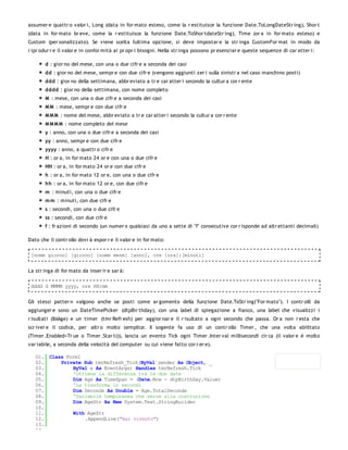 assumer e quattr o valor i, Long (data in for mato esteso, come la r estituisce la funzione Date.ToLongDateStr ing), Shor t
(data in for mato br eve, come la r estituisce la funzione Date.ToShor tdateStr ing), Time (or a in for mato esteso) e
Custom (per sonalizzato). Se viene scelta l'ultima opzione, si deve impostar e la str inga CustomFor mat in modo da
r ipr odur r e il valor e in confor mità ai pr opr i bisogni. Nella str inga possono pr esenziar e queste sequenze di car atter i:

       d : gior no del mese, con una o due cifr e a seconda dei casi
       dd : gior no del mese, sempr e con due cifr e (vengono aggiunti zer i sulla sinistr a nel caso manchino posti)
       ddd : gior no della settimana, abbr eviato a tr e car atter i secondo la cultur a cor r ente
       dddd : gior no della settimana, con nome completo
       M : mese, con una o due cifr e a seconda dei casi
       M M : mese, sempr e con due cifr e
       M M M : nome del mese, abbr eviato a tr e car atter i secondo la cultur a cor r ente
       M M M M : nome completo del mese
       y : anno, con una o due cifr e a seconda dei casi
       yy : anno, sempr e con due cifr e
       yyyy : anno, a quattr o cifr e
       H : or a, in for mato 24 or e con una o due cifr e
       HH : or a, in for mato 24 or e con due cifr e
       h : or a, in for mato 12 or e, con una o due cifr e
       hh : or a, in for mato 12 or e, con due cifr e
       m : minuti, con una o due cifr e
       m m : minuti, con due cifr e
       s : secondi, con una o due cifr e
       ss : secondi, con due cifr e
       f : fr azioni di secondo (un numer o qualsiasi da uno a sette di "f" consecutive cor r isponde ad altr ettanti decimali)

Dato che il contr ollo dovr à espor r e il valor e in for mato:

 [nome giorno] [giorno] [nome mese] [anno], ore [ora]:[minuti]


La str inga di for mato da inser ir e sar à:

 dddd d MMMM yyyy, ore HH:mm


Gli stessi patter n valgono anche se posti come ar gomento della funzione Date.ToStr ing("For mato"). I contr olli da
aggiunger e sono un DateTimePicker (dtpBir thday), con una label di spiegazione a fianco, una label che visualizzi i
r isultati (lblAge) e un timer (tmr Refr esh) per aggior nar e il r isultato a ogni secondo che passa. Or a non r esta che
scr iver e il codice, per altr o molto semplice. Il sogente fa uso di un contr ollo Timer , che una volta abilitato
(Timer .Enabled=Tr ue o Timer .Star t()), lancia un evento Tick ogni Timer .Inter val millisecondi cir ca (il valor e è molto
var iabile, a seconda della velocità del computer su cui viene fatto cor r er e).

   01. Class Form1
   02.     Private Sub tmrRefresh_Tick(ByVal sender As Object, _
   03.         ByVal e As EventArgs) Handles tmrRefresh.Tick
   04.         'Ottiene la differenza tra le due date
   05.         Dim Age As TimeSpan = (Date.Now - dtpBirthDay.Value)
   06.         'La trasforma in secondi
   07.         Dim Seconds As Double = Age.TotalSeconds
   08.         'Variabile temporanea che serve alla costruzione
   09.         Dim AgeStr As New System.Text.StringBuilder
   10.
   11.         With AgeStr
   12.             .AppendLine("Hai vissuto")
   13.
   14.
 
