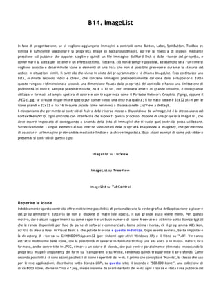 B14. ImageList


In fase di pr ogettazione, se si vogliono aggiunger e immagini a contr olli come Button, Label, SplitButton, ToolBox et
similia è sufficiente selezionar e la pr opr ietà Image (o Backgr oundImage), apr ir e la finestr a di dialogo mediante
pr essione sul pulsante che appar e, sceglier e quindi un file immagine dall'Har d Disk o dalle r isor se del pr ogetto, e
confer mar e la scelta per ottener e un effetto ottimo. Tuttavia, ciò non è sempr e possibile, ad esempio se a r un-time si
vogliono associar e deter minate icone a elementi di una lista che non è possibile pr eveder e dur ante la stesur a del
codice. In situazioni simili, il contr ollo che viene in aiuto del pr ogr ammator e si chiama ImageList. Esso costituisce una
lista, or dinata secondo indici e chiavi, che contiene immagini pr ecedentemente car icate dallo sviluppator e: tutte
queste vengono r idimensionate secondo una dimensione fissata dalle pr opr ietà del contr ollo e hanno una limitazione di
pr ofondità di color e, sempr e pr edeter minata, da 8 a 32 bit. Per ottener e effetti di gr ande impatto, è consigliabile
utilizzar e for mati ad ampio spettr o di color e e con tr aspar enza come il Por table Netw or k Gr aphics (*.png), oppur e il
JPEG (*.jpg) se si vuole r ispar miar e spazio pur conser vando una discr eta qualita'; il for mato ideale è 32x 32 pix el per le
icone gr andi e 22x 22 o 16x 16 in quelle piccole come nei menù a discesa o nelle ListView a dettagli.
Il meccanismo che per mette ai contr olli di fr uir e delle r isor se messe a disposizione da un'ImageList è lo stesso usato dal
Contex tMenuStr ip. Ogni contr ollo con inter faccia che suppor ti questo pr ocesso, dispone di una pr opr ietà ImageList, che
deve esser e impostata di conseguenza a seconda della lista di immagini che si vuole quel contr ollo possa utilizzar e.
Successivamente, i singoli elementi al suo inter no sono dotati delle pr opr ietà ImageIndex e ImageKey, che per mettono
di associar vi un'immagine pr elevandola mediante l'indice o la chiave impostata. Ecco alcuni esempi di come potr ebber o
pr esentar si contr olli di questo tipo:




                                                    Im ag eList su ListVie w




                                                   Im ag eList su Tr eeView



                                                  Im ag eList su TabCo ntr o l




Reperire le ic one
Indubbiamente questo contr ollo offr e moltissime possibilità di per sonalizzar e la veste gr afica dell'applicazione a piacer e
del pr ogr ammator e, tuttavia se non si dispone di mater iale adatto, il suo gr ande aiuto viene meno. Per questo
motivo, dar ò alcuni sugger imenti su come r eper ir e un buon numer o di icone fr eew ar e o al limite sotto licenza lgpl (il
che le r ende disponibili per l'uso da par te di softw ar e commer ciali). Come pr ima r isor sa, c'è il pr ogr amma AllEx Icon,
scr itto da Maur o Rossi in Visual Basic 6, che potete tr ovar e a questo indir izzo . Dopo aver lo avviato, basta impostar e
la dir ector y di r icer ca su C:WINDOWSSystem32 (per sistemi oper ativi Window s XP) e il filtr o su "*.dll". Ver r anno
estr atte moltissime belle icone, con la possibilità di salvar le in for mato bitmap una alla volta o in massa. Dato il lor o
for mato, anche conver tite in JPEG, r imar r à un color e di sfondo, che può venir e par zialmente eliminato impostando la
pr opr ietà ImageTr anspar ency del for m su Tr anspar ent o su White, r endendo quindi tr aspar ente il lor o sfondo. Come
seconda possibilità ci sono alcuni pacchetti di icone r eper ibili dal w eb. Il pr imo che consiglio è "Nuvola", lo stesso che uso
per le mie applicazioni, distr ibuito sotto licenza LGPL su questo sito; il secondo è "500.000 Icone!", una collezione di
cir ca 8000 icone, divise in *.ico e *.png, messe insieme da svar iate fonti del w eb: ogni r isor sa è stata r esa pubblica dal
 