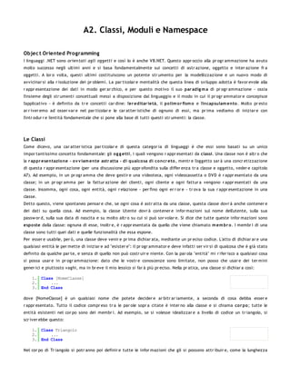 A2. Classi, Moduli e Namespace

Objec t Oriented Programming
I linguaggi .NET sono orien tati agli oggetti e così lo è anche VB.NET. Questo appr occio alla pr ogr ammazione ha avuto
molto successo negli ultimi anni e si basa fondamentalmente sui concetti di astr azione, oggetto e inter azione fr a
oggetti. A lor o volta, questi ultimi costituiscono un potente str umento per la modellizzazione e un nuovo modo di
avvicinar si alla r isoluzione dei pr oblemi. La par ticolar e mentalità che questa linea di sviluppo adotta è favor evole alla
r appr esentazione dei dati in modo ger ar chico, e per questo motivo il suo par adig m a di pr ogr ammazione - ossia
l'insieme degli str umenti concettuali messi a disposizione dal linguaggio e il modo in cui il pr ogr ammator e concepisce
l'applicativo - è definito da tr e concetti car dine: l'er editar ietà, il po lim o r fism o e l'incapsulam ento . Molto pr esto
ar r iver emo ad osser var e nel par ticolar e le car atter istiche di ognuno di essi, ma pr ima vediamo di iniziar e con
l'intr odur r e l'entità fondamentale che si pone alla base di tutti questi str umenti: la classe.




Le Classi
Come dicevo, una car atter istica par ticolar e di questa categor ia di linguaggi è che essi sono basati su un unico
impor tantissimo concetto fondamentale: gli o g g etti, i quali vengono r appr esentati da classi. Una classe non è altr o che
la r appr esentazio ne - o v v iam ente astr atta - di qualco sa di co ncr eto , mentr e l'oggetto sar à una concr etizzazione
di questa r appr esentazione (per una discussione più appr ofondita sulla differ enza tr a classe e oggetto, veder e capitolo
A7). Ad esempio, in un pr ogr amma che deve gestir e una videoteca, ogni videocassetta o DVD è r appr esentato da una
classe; in un pr ogr amma per la fattur azione dei clienti, ogni cliente e ogni fattur a vengono r appr esentati da una
classe. Insomma, ogni cosa, ogni entità, ogni r elazione - per fino ogni er r or e - tr ova la sua r appr esentazione in una
classe.
Detto questo, viene spontaneo pensar e che, se ogni cosa è astr atta da una classe, questa classe dovr à anche contener e
dei dati su quella cosa. Ad esempio, la classe Utente dovr à contener e infor mazioni sul nome dell'utente, sulla sua
passw or d, sulla sua data di nascita e su molto altr o su cui si può sor volar e. Si dice che tutte queste infor mazioni sono
espo ste dalla classe: ognuna di esse, inoltr e, è r appr esentata da quello che viene chiamato m em br o. I membr i di una
classe sono tutti quei dati e quelle funzionalità che essa espone.
Per esser e usabile, per ò, una classe deve venir e pr ima dichiar ata, mediante un pr eciso codice. L'atto di dichiar ar e una
qualsiasi entità le per mette di iniziar e ad "esister e": il pr ogr ammator e deve infatti ser vir si di qualcosa che è già stato
definito da qualche par te, e senza di quello non può costr uir e niente. Con la par ola "entità" mi r ifer isco a qualsiasi cosa
si possa usar e in pr ogr ammazione: dato che le vostr e conoscenze sono limitate, non posso che usar e dei ter mini
gener ici e piuttosto vaghi, ma in br eve il mio lessico si far à più pr eciso. Nella pr atica, una classe si dichiar a così:

    1. Class [NomeClasse]
    2.     ...
    3. End Class

dove [NomeClasse] è un qualsiasi nome che potete decider e ar bitr ar iamente, a seconda di cosa debba esser e
r appr esentato. Tutto il codice compr eso tr a le par ole sopr a citate è inter no alla classe e si chiama co r po ; tutte le
entità esistenti nel cor po sono dei membr i. Ad esempio, se si volesse idealizzar e a livello di codice un tr iangolo, si
scr iver ebbe questo:

    1. Class Triangolo
    2.     ...
    3. End Class

Nel cor po di Tr iangolo si potr anno poi definir e tutte le infor mazioni che gli si possono attr ibuir e, come la lunghezza
 