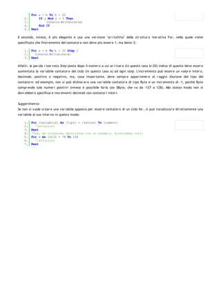 For a = b To b + 20
    2.      If a Mod 2 = 0 Then
    3.          Console.WriteLine(a)
    4.      End If
    5. Next

Il secondo, invece, è più elegante e usa una ver sione "ar r icchita" della str uttur a iter ativa For , nella quale viene
specificato che l'incr emento del contator e non deve più esser e 1, ma bensì 2:

    1. For a = b To b + 20 Step 2
    2.   Console.WriteLine(a)
    3. Next

Infatti, la par ola r iser vata Step posta dopo il numer o a cui ar r ivar e (in questo caso b+20) indica di quanto deve esser e
aumentata la var iabile contator e del ciclo (in questo caso a) ad ogni step. L'incr emento può esser e un valor e inter o,
decimale, positivo o negativo, ma, cosa impor tante, deve sempr e appar tener e al r aggio d'azione del tipo del
contator e: ed esempio, non si può dichiar ar e una var iabile contator e di tipo Byte e un incr emento di -1, poichè Byte
compr ende solo numer i positivi (invece è possibile far lo con SByte, che va da -127 a 128). Allo stesso modo non si
dovr ebber o specificar e incr ementi decimali con contator i inter i.


Suggerimen to
Se non si vuole cr ear e una var iabile apposta per esser e contator e di un ciclo for , si può inzializzar e dir ettamente una
var iabile al suo inter no in questo modo:

    1.   For [variabile] As [tipo] = [valore] To [numero]
    2.     'istruzioni
    3.   Next
    4.   'Che, se volessimo descrivere con un esempio, diverrebbe così:
    5.   For H As Int16 = 78 To 108
    6.     'istruzioni
    7.   Next
 