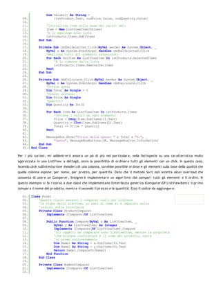 Dim Values() As String = _
   09.                 {txtProduct.Text, nudPrice.Value, nudQuantity.Value}
   10.
   11.            'Inizializza Item sulla base dei valori dati
   12.            Item = New ListViewItem(Values)
   13.            'E lo aggiunge alla lista
   14.            lstProducts.Items.Add(Item)
   15.        End Sub
   16.
   17.        Private Sub cmdDelSelected_Click(ByVal sender As System.Object, _
   18.            ByVal e As System.EventArgs) Handles cmdDelSelected.Click
   19.            'Analizza tutti gli elementi selezionati
   20.            For Each SelItem As ListViewItem In lstProducts.SelectedItems
   21.                 'E li rimuove dalla lista
   22.                 lstProducts.Items.Remove(SelItem)
   23.            Next
   24.        End Sub
   25.
   26.        Private Sub cmdCalculate_Click(ByVal sender As System.Object, _
   27.            ByVal e As System.EventArgs) Handles cmdCalculate.Click
   28.            'Totale spesa
   29.            Dim Total As Single = 0
   30.            'Prezzo unitario
   31.            Dim Price As Single
   32.            'Quantit?
   33.            Dim Quantity As Int32
   34.
   35.             For Each Item As ListViewItem In lstProducts.Items
   36.                  'Ottiene i valori da ogni elemento
   37.                  Price = CSng(Item.SubItems(1).Text)
   38.                  Quantity = CInt(Item.SubItems(2).Text)
   39.                  Total += Price * Quantity
   40.             Next
   41.
   42.            MessageBox.Show("Totale della spesa: " & Total & "€.", _
   43.                "Spesa", MessageBoxButtons.OK, MessageBoxIcon.Information)
   44.        End Sub
   45. End    Class

Per i più cur iosi, mi addentr er ò ancor a un pò di più nel par ticolar e, nella fattispecie su una car atter istica molto
appr ezzata in una ListView a dettagli, ossia la possibilità di or dinar e tutti gli elementi con un click. In questo caso,
facendo click sull'intestazione (header ) di una colonna, sar ebbe possibile or dinar e gli elementi sulla base della qualità che
quella colonna espone: per nome, per pr ezzo, per quantità. Dato che il metodo Sor t non accetta alcun over load che
consenta di usar e un Compar er , bisogner à implementar e un algor itmo che compar i tutti gli elementi e li or dini. In
questo esempio si fa r icor so a due classi che implementano l'inter faccia gener ica ICompar er (Of ListView Item): il pr imo
compar a il nome del pr odotto, mentr e il secondo il pr ezzo e la quantità. Ecco il codice da aggiunger e:

   01. Class Form1
   02.     'Queste classi saranno i comparer usati per ordinare
   03.     'le righe della ListView, al pari di come si è imparato nelle
   04.     'lezioni sulle interfacce
   05.     Private Class ProductComparer
   06.         Implements IComparer(Of ListViewItem)
   07.
   08.         Public Function Compare(ByVal x As ListViewItem, _
   09.             ByVal y As ListViewItem) As Integer _
   10.             Implements IComparer(Of ListViewItem).Compare
   11.             'Gli oggetti da comparare sono ListViewItem, mentre la proprietà
   12.             'che bisogna confrontare è il nome del prodotto, ossia
   13.             'il primo sotto-elemento
   14.             Dim Name1 As String = x.SubItems(0).Text
   15.             Dim Name2 As String = y.SubItems(0).Text
   16.             Return Name1.CompareTo(Name2)
   17.         End Function
   18.     End Class
   19.
   20.     Private Class NumberComparer
   21.         Implements IComparer(Of ListViewItem)
   22.
   23.
 