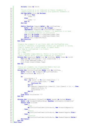 Private Index As Int32
24.
25.           'Price è True se ci si riferisce al Prezzo (elemento 1)
26.           'oppure False se ci si riferisce alla quantità (elemento 2)
27.           Sub New(ByVal Price As Boolean)
28.               If Price Then
29.                    Index = 1
30.               Else
31.                    Index = 2
32.               End If
33.           End Sub
34.
35.           Public Function Compare(ByVal x As ListViewItem, _
36.               ByVal y As ListViewItem) As Integer _
37.               Implements IComparer(Of ListViewItem).Compare
38.               'Qui bisogna ottenere il prezzo o la quantità: ci si basa
39.               'sul parametro passato al costruttore
40.               Dim Val1 As Single = x.SubItems(Index).Text
41.               Dim Val2 As Single = y.SubItems(Index).Text
42.               Return Val1.CompareTo(Val2)
43.           End Function
44.       End Class
45.
46.       'Scambia due elementi in una lista: dato che ListViewItem sono
47.       'variabili reference, bisognerebbe clonarli per spostarne il valore,
48.       'come si faceva con i valori value, in questo modo:
49.       'Dim Temp As ListViewItem = L1.Clone()
50.       'L1 = L2.Clone()
51.       'L2 = Temp
52.       'Ma si userebbe troppa memoria. Perciò la via più facile è
53.       'usare i metodi della lista per scambiare gli elementi
54.       Private Sub SwapInList(ByVal List As ListView, ByVal Index As Int32)
55.           Dim Temp As ListViewItem = List.Items(Index + 1)
56.           List.Items.RemoveAt(Index + 1)
57.           List.Items.Insert(Index, Temp)
58.       End Sub
59.
60.       'Ordina gli elementi con l'algoritmo Bubble Sort già
61.       'descritto nell'ultima lezione teorica
62.       Private Sub SortListViewItems(ByVal List As ListView, _
63.           ByVal Comparer As IComparer(Of ListViewItem))
64.           Dim Occurrences As Int32 = 0
65.
66.           Do
67.               Occurrences = 0
68.               For I As Int32 = 0 To List.Items.Count - 1
69.                    If I = List.Items.Count - 1 Then
70.                        Continue For
71.                    End If
72.                    If Comparer.Compare(List.Items(I), List.Items(I + 1)) = 1 Then
73.                        SwapInList(List, I)
74.                        Occurrences += 1
75.                    End If
76.               Next
77.           Loop Until Occurrences = 0
78.       End Sub
79.
80.       Private Sub lstProducts_ColumnClick(ByVal sender As System.Object, _
81.           ByVal e As ColumnClickEventArgs) Handles lstProducts.ColumnClick
82.           Select Case e.Column
83.               Case 0
84.                    'Nome
85.                    Me.SortListViewItems(lstProducts, New ProductComparer())
86.               Case 1
87.                    'Prezzo
88.                    Me.SortListViewItems(lstProducts, New NumberComparer(True))
89.               Case 2
90.                    'Quantità
91.                    Me.SortListViewItems(lstProducts, New NumberComparer(False))
92.           End Select
93.       End Sub
94. End   Class
 