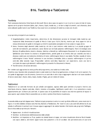 B16. ToolStrip e TabControl


ToolStrip
Tutti conoscono benissimo l'inter faccia di Micr osoft Wor d, dove sopr a lo spazio in cui si scr ive ci sono mir idai di icone,
ognuna con la pr opr ia funzione (Salva, Apr i, Nuovo, Copia, Incolla ecc...): la bar r a degli str umenti, così chiamata, dove
sono collocate quelle icone è una ToolStr ip. Ecco osser var e un esempio di toolstr ip cr eata con vb.net:




Le pr opr ietà pr incipali di una toolstr ip:

        ImageScalingSize: molto impor tante, deter mina di che dimensione sar anno le immagini della toolstr ip; per
        impostar le della dimensione di quelle di Wor d si lasci pur e 16;16 (16x 16), mentr e per far la appar ir e con la
        stessa dimensione di quelle in immagine un 24;24 è accettabile (consiglier ei di non andar e tr oppo oltr e)
        Items: l'insieme degli elementi della toolstr ip; ciò che si può metter e nella toolstr ip è un piccolo gr uppo di
        contr olli nor malissimi, già analizzati, ossia: Button (un nor male pulsante: nell'immagine, Testi e Cr onologia sono
        Button); Dr opDow nItems (menù a discesa, identico a MenuStr ip: nell'immagine Documenti è un dr opdow nitem);
        SplitButton (una fusione tr a button e dr opdow nitems, poichè gode di un evento click pur essendo una lista a
        discesa); Label (una nor malissima etichetta di testo: nell'immagine Nome è una label); Tex tBox (casella di testo:
        nell'immagine il testo "Nicolo'" contenuto in una tex tbox ); ComboBox (lista a cascata: nell'immagine è il pr imo
        contr ollo della seconda r iga); Pr ogr essBar (ultimo contr ollo); Separ ator (un separ ator e, ossia una bar r a
        ver ticale che separ a gli elementi: nell'immagine è pr esente fr a Documenti e Nome)
        Tex tDir ection: dir ezione del testo

Per r ender e più aggr aziata la veste gr afica del pr ogr amma, una toolstr ip è molto utile.
Un'ultima cosa: facendo click col pulsante destr o sulla toolstr ip in fase di pr ogettazione, si dispor r à di var ie opzioni, fr a
cui quelle di Aggiunger e uno Str umento, Conver tir e un contr ollo in altr o tipo e Aggiunger e alla bar r a le icone standar d
di lavor o (ossia Apr i, Nuovo, Salva, Copia, Incolla e Taglia, già cor r edate di icona).




TabControl
TabContr ol è un contr ollo for mato da più schede sovr apposte, ognuna delle quali contiene al pr opr io inter no una
inter faccia diver sa. Questo contr ollo, infatti, insieme a Gr oupBox , SplitPanel e pochi altr i, è un contenitor e cr eato
appositamente per or dinar e più contr olli, in questo caso c'è la possibilità di stipar e una enor me quantità di layout in
poco spazio: ogni scheda (Tab) è accessibile con un click e cambia l'inter faccia visualizzata.




A seconda della pr opr ietà Appear ance, TabContr ol può pr esentar si sotto tr e vesti gr afiche differ enti, come mostr ato in
figur a: in or dine dall'alto al basso sono Nor mal, Buttons e FlatButtons. Per inser ir e uno o più contr olli all'inter no di una
scheda è sufficiente tr ascinar li con il mouse oppur e aggiunger li da codice facendo r ifer imento alla pr opr ietà TabPages.
Ecco la lista delle pr opr ietà più r ilevanti:

        Appear ance : lo stile di visualizzazione
        ItemSize : la dimensione dell'intestazione delle schede
        Multiline : se impostato su Tr ue, qualor a le schede fosser o tr oppe, ver r anno visualizzate diver se file di header
        una sopr a all'altr a; altr imenti appar ir anno due pulsantini a mò di scr ollbar che per metter anno di scor r er le
 
