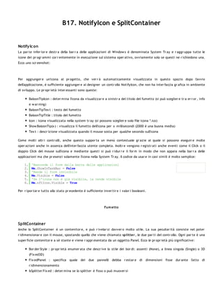 B17. NotifyIcon e SplitContainer


Notify Ic on
La par te infer ior e destr a della bar r a delle applicazioni di Window s è denominata System Tr ay e r aggr uppa tutte le
icone dei pr ogr ammi cor r entemente in esecuzione sul sistema oper ativo, ovviamente solo se questi ne r ichiedono una.
Ecco uno scr eenshot:




Per aggiunger e un'icona al pr ogetto, che ver r à automaticamente visualizzata in questo spazio dopo l'avvio
dell'applicazione, è sufficiente aggiunger e al designer un contr ollo NotifyIcon, che non ha inter faccia gr afica in ambiente
di sviluppo. Le pr opr ietà inter essanti sono queste:

         BaloonTipIcon : deter mina l'icona da visualizzar e a sinistr a del titolo del fumetto (si può sceglier e tr a er r or , info
         e w ar ning)
         BaloonTipTex t : testo del fumetto
         BaloonTipTitle : titolo del fumetto
         Icon : icona visualizzata nella system tr ay (si possono sceglier e solo file icona *.ico)
         Show BaloonTip(x ) : visualizza il fumetto dell'icona per x millisecondi (2000 è una buona media)
         Tex t : descr izione visualizzata quando il mouse sosta per qualche secondo sull'icona

Come molti altr i contr olli, anche questo suppor ta un menù contestuale gr azie al quale si possono eseguir e molte
oper azioni anche in assenza dell'inter faccia utente completa. Inoltr e vengono r egistr ati anche eventi come il Click o il
doppio Click del mouse sull'icona e mediante questi si può r idur r e il for m in modo che non appaia nella bar r a delle
applicazioni ma che pr esenzi solamente l'icona nella System Tr ay. Il codice da usar e in casi simili è molto semplice:

    1.    'Nasconde il form dalla barra delle applicazioni
    2.    Me.ShowInTaskBar = False
    3.    'Rende il form invisibile
    4.    Me.Visible = False
    5.    'Se l'icona non è già visibile, la rende visibile
    6.    Me.nftIcon.Visible = True

Per r ipor tar e tutto allo stato pr ecedente è sufficiente inver tir e i valor i booleani.



                                                              Fum etto




SplitContainer
Anche lo SplitContainer è un contenitor e, e può r ivelar si davver o molto utile. La sua peculiar ità consiste nel poter
r idimensionar e con il mouse, spostando quello che viene chiamato splitter , le due par ti del contr ollo. Ogni par te è una
super ficie contenitor e a sè stante e viene r appr esentata da un oggetto Panel. Ecco le pr opr ietà più significative:

         Bor der Style : pr opr ietà enumer ata che descr ive lo stile dei bor di: assenti (None), a linea singola (Single) o 3D
         (Fix ed3D)
         Fix edPanel : specifica quale dei         due pannelli     debba r estar e di     dimensioni     fisse dur ante l'atto di
         r idimensionamento
         IsSplitter Fix ed : deter mina se lo splitter è fisso o può muover si
 