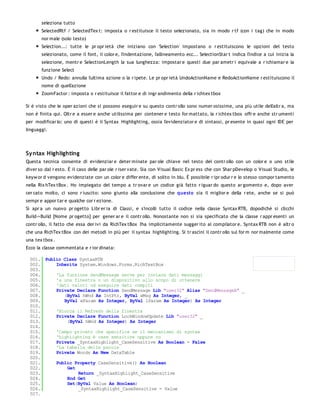 seleziona tutto
       SelectedRtf / SelectedTex t: imposta o r estituisce il testo selezionato, sia in modo r tf (con i tag) che in modo
       nor male (solo testo)
       Selection...: tutte le pr opr ietà che iniziano con 'Selection' impostano o r estituiscono le opzioni del testo
       selezionato, come il font, il color e, l'indentazione, l'allineamento ecc... SelectionStar t indica l'indice a cui inizia la
       selezione, mentr e SelectionLength la sua lunghezza: impostar e questi due par ametr i equivale a r ichiamar e la
       funzione Select
       Undo / Redo: annulla l'ultima azione o la r ipete. Le pr opr ietà UndoActionName e RedoActionName r estituiscono il
       nome di quell'azione
       ZoomFactor : imposta o r estituisce il fattor e di ingr andimento della r ichtex tbox

Si è visto che le oper azioni che si possono eseguir e su questo contr ollo sono numer osissime, una più utile dell'altr a, ma
non è finita qui. Oltr e a esser e anche utilissima per contener e testo for mattato, la r ichtex tbox offr e anche str umenti
per modificar lo: uno di questi è il Syntax Highlighting, ossia l'evidenziator e di sintassi, pr esente in quasi ogni IDE per
linguaggi.




Sy ntax Highlighting
Questa tecnica consente di evidenziar e deter minate par ole chiave nel testo del contr ollo con un color e o uno stile
diver so dal r esto. È il caso delle par ole r iser vate. Sia con Visual Basic Ex pr ess che con Shar pDevelop o Visual Studio, le
keyw or d vengono evidenziate con un color e differ ente, di solito in blu. È possibile r ipr odur r e lo stesso compor tamento
nella Rix hTex tBox . Ho impiegato del tempo a tr ovar e un codice già fatto r iguar do questo ar gomento e, dopo aver
cer cato molto, ci sono r iuscito: sono giunto alla conclusione che questo sia il miglior e della r ete, anche se si può
sempr e appor tar e qualche cor r ezione.
Si apr a un nuovo pr ogetto Libr er ia di Classi, e s'incolli tutto il codice nella classe Syntax RTB, dopodichè si clicchi
Build->Build [Nome pr ogetto] per gener ar e il contr ollo. Nonostante non si sia specificato che la classe r appr esenti un
contr ollo, il fatto che essa der ivi da RichTex tBox l'ha implicitamente sugger ito al compilator e. Syntax RTB non è altr o
che una RichTex tBox con dei metodi in più per il syntax highlighting. Si tr ascini il contr ollo sul for m nor malmente come
una tex tbox .
Ecco la classe commentata e r ior dinata:

 001. Public Class SyntaxRTB
 002.     Inherits System.Windows.Forms.RichTextBox
 003.
 004.     'La funzione SendMessage serve per inviare dati messaggi
 005.     'a una finestra o un dispositivo allo scopo di ottenere
 006.     'dati valori od eseguire dati compiti
 007.     Private Declare Function SendMessage Lib "user32" Alias "SendMessageA" _
 008.        (ByVal hWnd As IntPtr, ByVal wMsg As Integer, _
 009.        ByVal wParam As Integer, ByVal lParam As Integer) As Integer
 010.
 011.     'Blocca il Refresh della finestra
 012.     Private Declare Function LockWindowUpdate Lib "user32" _
 013.         (ByVal hWnd As Integer) As Integer
 014.
 015.     'Campo privato che specifica se il meccanismo di syntax
 016.     'highlighting è case sensitive oppure no
 017.     Private _SyntaxHighlight_CaseSensitive As Boolean = False
 018.     'La tabella delle parole
 019.     Private Words As New DataTable
 020.
 021.     Public Property CaseSensitive() As Boolean
 022.         Get
 023.              Return _SyntaxHighlight_CaseSensitive
 024.         End Get
 025.         Set(ByVal Value As Boolean)
 026.              _SyntaxHighlight_CaseSensitive = Value
 027.
 