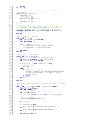 End Set
028.   End Property
029.
030.   'Contiene costanti usate nell'inviare messaggi all'API
031.   'di windows
032.   Private Enum EditMessages
033.       LineIndex = 187
034.       LineFromChar = 201
035.       GetFirstVisibleLine = 206
036.       CharFromPos = 215
037.       PosFromChar = 1062
038.   End Enum
039.
040.   'OnTextChanged è una procedura privata che ha il compito
041.   'di generare l'evento TextChanged: prima di farlo, colora il
042.   'testo, ma in questo caso l'evento non viene più generato
043.   Protected Overrides Sub OnTextChanged(ByVal e As EventArgs)
044.       ColorVisibleLines()
045.   End Sub
046.
047.   'Colora tutta la RichTextBox
048.   Public Sub ColorRtb()
049.       Dim FirstVisibleChar As Integer
050.       Dim i As Integer = 0
051.
052.       While i < Me.Lines.Length
053.           FirstVisibleChar = GetCharFromLineIndex(i)
054.           ColorLineNumber(i, FirstVisibleChar)
055.           i += 1
056.       End While
057.   End Sub
058.
059.   'Colora solo le linee visibili
060.   Public Sub ColorVisibleLines()
061.       Dim FirstLine As Integer = FirstVisibleLine()
062.       Dim LastLine As Integer = LastVisibleLine()
063.       Dim FirstVisibleChar As Integer
064.
065.       If (FirstLine = 0) And (LastLine = 0) Then
066.            'Non c'è testo
067.            Exit Sub
068.       Else
069.            While FirstLine < LastLine
070.                FirstVisibleChar = GetCharFromLineIndex(FirstLine)
071.                ColorLineNumber(FirstLine, FirstVisibleChar)
072.                FirstLine += 1
073.            End While
074.       End If
075.
076.   End Sub
077.
078.   'Colora una linea all'indice LineIndex, a partire dal carattere
079.   'lStart
080.   Public Sub ColorLineNumber(ByVal LineIndex As Integer, _
081.       ByVal lStart As Integer)
082.       Dim i As Integer = 0
083.       Dim SelectionAt As Integer = Me.SelectionStart
084.       Dim MyRow As DataRow
085.       Dim Line() As String, MyI As Integer, MyStr As String
086.
087.       'Blocca il refresh
088.       LockWindowUpdate(Me.Handle.ToInt32)
089.
090.       MyI = lStart
091.
092.       If CaseSensitive Then
093.            Line = Split(Me.Lines(LineIndex).ToString, " ")
094.       Else
095.            Line = Split(Me.Lines(LineIndex).ToLower, " ")
096.       End If
097.
098.       For Each MyStr In Line
099.
 