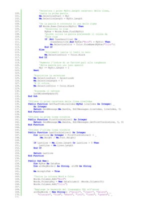 'Seleziona i primi MyStr.Length caratteri della linea,
100.              'ossia la prima parola
101.              Me.SelectionStart = MyI
102.              Me.SelectionLength = MyStr.Length
103.
104.              'Se la parola è contenuta in una delle righe
105.              If Words.Rows.Contains(MyStr) Then
106.                   'Seleziona la riga
107.                   MyRow = Words.Rows.Find(MyStr)
108.                   'Quindi colora la parola prelevando il colore da
109.                   'tale riga
110.                   If (Not CaseSensitive) Or _
111.                       (CaseSensitive And MyRow("Word") = MyStr) Then
112.                       Me.SelectionColor = Color.FromName(MyRow("Color"))
113.                   End If
114.              Else
115.                   'Altrimenti lascia il testo in nero
116.                   Me.SelectionColor = Color.Black
117.              End If
118.
119.              'Aumenta l'indice di un fattore pari alla lunghezza
120.              'della parola più uno (uno spazio)
121.              MyI += MyStr.Length + 1
122.       Next
123.
124.       'Ripristina la selezione
125.       Me.SelectionStart = SelectionAt
126.       Me.SelectionLength = 0
127.       'E il colore
128.       Me.SelectionColor = Color.Black
129.
130.       'Riprende il refresh
131.       LockWindowUpdate(0)
132.   End Sub
133.
134.   'Ottiene il primo carattere della linea LineIndex
135.   Public Function GetCharFromLineIndex(ByVal LineIndex As Integer) _
136.       As Integer
137.       Return SendMessage(Me.Handle, EditMessages.LineIndex, LineIndex, 0)
138.   End Function
139.
140.   'Ottiene la prima linea visibile
141.   Public Function FirstVisibleLine() As Integer
142.       Return SendMessage(Me.Handle, EditMessages.GetFirstVisibleLine, 0, 0)
143.   End Function
144.
145.   'Ottiene l'ultima linea visibile
146.   Public Function LastVisibleLine() As Integer
147.       Dim LastLine As Integer = FirstVisibleLine() + _
148.           (Me.Height / Me.Font.Height)
149.
150.       If LastLine > Me.Lines.Length Or LastLine = 0 Then
151.           LastLine = Me.Lines.Length
152.       End If
153.
154.       Return LastLine
155.   End Function
156.
157.   Public Sub New()
158.       Dim MyRow As DataRow
159.       Dim arrKeyWords() As String, strKW As String
160.
161.       Me.AcceptsTab = True
162.
163.       'Carica la colonna Word e Color
164.       Words.Columns.Add("Word")
165.       Words.PrimaryKey = New DataColumn() {Words.Columns(0)}
166.       Words.Columns.Add("Color")
167.
168.       'Aggiunge le keywords del linguaggio SQL all'array
169.       arrKeyWords = New String() {"select", "insert", "delete", _
170.          "truncate", "from", "where", "into", "inner", "update", _
171.
 