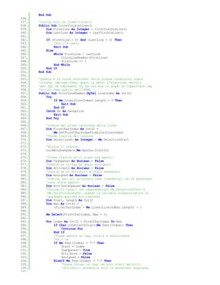 End Sub
036.
037.   'Colora solo le linee visibili
038.   Public Sub ColorVisibleLines()
039.       Dim FirstLine As Integer = FirstVisibleLine()
040.       Dim LastLine As Integer = LastVisibleLine()
041.
042.       If (FirstLine = 0) And (LastLine = 0) Then
043.            'Non c'è testo
044.            Exit Sub
045.       Else
046.            While FirstLine < LastLine
047.                ColorLineNumber(FirstLine)
048.                FirstLine += 1
049.            End While
050.       End If
051.   End Sub
052.
053.   'Questa è la nuova versione: nelle stesse condizioni sopra
054.   'citate, impiega 50ms, quasi la metà! L'algoritmo vecchio
055.   'per SQL ne impiegava 10, ma non era in grado di supportare tag
056.   'vicini come quelli dell'HTML
057.   Public Sub ColorLineNumber(ByVal LineIndex As Int32)
058.       Try
059.           If Me.Lines(LineIndex).Length = 0 Then
060.                Exit Sub
061.           End If
062.       Catch Ex As Exception
063.           Exit Sub
064.       End Try
065.
066.       'Indice del primo carattere della linea
067.       Dim FirstCharIndex As Int32 = _
068.           Me.GetFirstCharIndexFromLine(LineIndex)
069.       'Tiene traccia del cursore
070.       Dim SelectionAt As Integer = Me.SelectionStart
071.
072.       'Blocca il refresh
073.       LockWindowUpdate(Me.Handle.ToInt32)
074.
075.       'Tiene traccia se ci siano tag aperti
076.       Dim TagOpened As Boolean = False
077.       'Indica se il tag ha degli attributi
078.       Dim Attribute As Boolean = False
079.       'Indica se un attributo è stato assegnato
080.       Dim Assigned As Boolean = False
081.       'Indica, per gli attributi come [readonly], se le parentesi
082.       'sono state aperte
083.       Dim AttributeOpened As Boolean = False
084.       'Variabili locali che rappresentano Me.SelectionStart e
085.       'Me.SelectionLength: usando la variable enregistration si
086.       'guadagna qualche millisecondo
087.       Dim Start, Length As Int32
088.       Dim Max As Int32 = _
089.           (FirstCharIndex + Me.Lines(LineIndex).Length) - 1
090.
091.       Me.Select(FirstCharIndex, Max + 1)
092.
093.       For Index As Int32 = FirstCharIndex To Max
094.           If Char.IsLetterOrDigit(Me.Text(Index)) Then
095.               Continue For
096.           End If
097.           'Viene aperto un tag, inizia a selezionare
098.           'Es.: <a
099.           If Me.Text(Index) = "<" Then
100.               Start = Index
101.               TagOpened = True
102.               Attribute = False
103.               Assigned = False
104.           ElseIf Me.Text(Index) = ">" Then
105.               'Viene chiuso un tag: se sono stati definiti
106.               'attributi, evidenzia solo la parentesi angolare,
107.
 