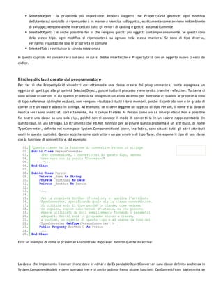 SelectedObject : la pr opr ietà più impor tante. Imposta l'oggetto che Pr oper tyGr id gestisce: ogni modifica
          dell'utente sul contr ollo si r iper cuoter à in manier a identica sull'oggetto, esattamente come avviene nell'ambiente
          di sviluppo; vengono anche inter cettati tutti gli er r or i di casting e gestiti automaticamente
          SelectedObjects : è anche possibile far sì che vengano gestiti più oggetti contempor aneamente. Se questi sono
          dello stesso tipo, ogni modifica si r iper cuoter à su ognuno nella stessa manier a. Se sono di tipo diver so,
          ver r anno visualizzate solo le pr opr ietà in comune
          SelectedTab : r estituisce la scheda selezionata

In questo capitolo mi concentr er ò sul caso in cui si debba inter facciar e Pr oper tyGr id con un oggetto nuovo cr eato da
codice.




Binding di c lassi c reate dal programmatore
Per far sì che Pr oper tyGr id visualizzi cor r ettamente una classe cr eata dal pr ogr ammator e, basta assegnar e un
oggetto di quel tipo alla pr opr ietà SelectedObject, poichè tutto il pr ocesso viene svolto tr amite r eflection. Tuttavia ci
sono alcune situazioni in cui questo pr ocesso ha bisogno di un aiuto ester no per funzionar e: quando le pr opr ietà sono
di tipo r efer ence (str inghe escluse), non vengono visulizzati tutti i lor o membr i, poichè il contr ollo non è in gr ado di
conver tir e un valor e adatto in str inga. Ad esempio, se si deve legger e un oggetto di tipo Per son, il nome e la data di
nascita ver r anno analizzati cor r ettamente, ma il campo Fr etello As Per son come ver r à inter pr etato? Non è possibile
far star e una classe su una sola r iga, poichè non si conosce il modo di conver tir la in un valor e r appr esentabile (in
questo caso, in una str inga). Lo str umento che Vb.Net for nisce per ar ginar e questo pr oblema è un attr ibuto, di nome
TypeConver ter , definito nel namespace System.ComponentModel (dove, tr a l'altr o, sono situati tutti gli altr i attr ibuti
usati in questo capitolo). Questo accetta come costr uttor e un par ametr o di tipo Type, che espone il tipo di una classe
con la funzione di conver titor e. Ad esempio:

   01.     'Questa classe ha la funzione di convertire Person in stringa
   02.     Public Class PersonConverter
   03.         '(Per convenzione, i convertitori di questo tipo, devono
   04.         'terminare con la parola "Converter"
   05.           '...
   06.     End Class
   07.
   08.     Public Class Person
   09.         Private _Name As String
   10.         Private _Birthday As Date
   11.         Private _Brother As Person
   12.
   13.          '...
   14.
   15.         'Per la proprietà Brother (fratello), si applica l'attributo
   16.         'TypeConverter, specificando quale sia la classe convertitore.
   17.         'Si utilizza solo il tipo perchè la classe, come vedremo
   18.         'in seguito, espone solo metodi d'istanza, ma che possono
   19.         'essere utilizzati da soli semplicemente fornendo i parametri
   20.         'adeguati. Perciò sarà il programma stesso a creare,
   21.         'a runtime, un oggetto di questo tipo e ad usarne la funzioni
   22.         <TypeConverter(GetType(PersonConverter))> _
   23.         Public Property Brother() As Person
   24.         '...
   25.     End Class

Ecco un esempio di come si pr esenter à il contr ollo dopo aver for nito queste dir ettive:




La classe che implementa il conver titor e deve er editar e da Ex pandableObjectConver ter (una classe definita anch'essa in
System.ComponentModel) e deve sovr ascr iver e tr amite polimor fismo alcune funzioni: CanConver tFr om (deter mina se
 