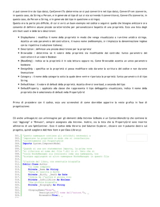 si può conver tir e da tipo dato), CanConver tTo (deter mina se si può conver tir e nel tipo dato), Conver tFr om (conver te,
in questo caso, da Str ing a Per son, e in gener ale al tipo di cui si sta scr ivendo il conver titor e), Conver tTo (conver te, in
questo caso, da Per son a Str ing, e in gener ale dal tipo in questione a str inga).
Questa er a la par te più difficile, di cui si avr à un buon esempio nel codice a seguir e: quello che bisogna anlizzar e or a
consente di definir e alcune piccole car atter istiche per per sonalizzar e l'aspetto di una pr opr ietà. Ecco una lista degli
attr ibuti usati e delle lor o descr izioni:

         DisplayName : modifica il nome della pr opr ietà in modo che venga visualizzata a r un-time un'altr a str inga.
         Accetta un solo par ametr o del costr uttor e, il nuovo nome (nell'esempio, si r impiazza la denominazione inglese
         con la r ispettiva tr aduzione italiana)
         Descr iption : definisce una piccola descr izione per la pr opr ieta'
         Br ow sable : deter mina se il valor e della pr opr ietà sia modificabile dal contr ollo: l'unico par ametr o del
         costr uttor e è un valor e Boolean
         [ReadOnly] : indica se la pr opr ietà è in sola lettur a oppur e no. Come Br ow sable accetta un unico par ametr o
         booleano
         DesignOnly : specifica se la pr opr ietà si possa modificar e solo dur ante la scr ittur a del codice e non dur ante
         l'esecuzione
         Categor y : il nome della categor ia sotto la quale deve venir e r ipor tata la pr opr ietà: l'unico par ametr o è di tipo
         Str ing
         DefaultValue : il valor e di default della pr opr ietà. Accetta diver si over load, a seconda del tipo
         DefaultPr oper ty : applicato alla classe che r appr esenta il tipo dell'oggetto visualizzato, indica il nome della
         pr opr ietà che è selezionata di default nella Pr oper tyGr id



Pr ima di pr oceder e con il codice, ecco uno scr eenshot di come dovr ebbe appar ir e la veste gr afica in fase di
pr ogettazione:




C'è anche un'ImageList con un'immagine per gli elementi della listview lstBooks e un Contex tMenuStr ip che contiene le
voci "Aggiungi" e "Rimuovi", sempr e assegnato alla listview . Inoltr e, sia la lista che la Pr oper tyGr id sono inser ite
all'inter no di uno SplitContiner . Ecco il codice della libr er ia (nel Solution Ex plor er , cliccar e con il pulsante destr o sul
pr ogetto, quindi sceglier e Add New Item e poi Class Libr ar y):

  001.    'Questo namespace contiene gli attributi necessari a
  002.    'impostare le proprietà in modo che si interfaccino
  003.    'correttamente con PropertyGrid
  004.    Imports System.ComponentModel
  005.
  006.    'Quando si usa uno statementes Imports, la prima voce
  007.    'si riferisce al nome del file *.dll in s?. Dato che si
  008.    'vuole BooksManager sia consierato come una namespace, non
  009.    'bisogna aggiungere un altro namespace BooksManager in questo file
  010.
  011.    'L'autore del libro, con eventuale biografia
  012.    Public Class Author
  013.        'Il nome completo
  014.        Private _Name As String
  015.        'Data di nascita e morte
  016.        Private _Birth, _Death As Date
  017.        'Indica se l'autore è ancora vivo
  018.        Private _IsStillAlive As Boolean
  019.        'Una piccola biografia
  020.        Private _Biography As String
  021.
  022.             <DisplayName("Nome"), _
  023.                     Description("Il nome dell'autore."), _
  024.                     Browsable(True), _
  025.
 