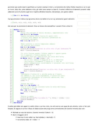 par entesi può anche esser e specificato un numer o (sempr e inter o, ovviamente) che indica l'indice massimo a cui si può
ar r ivar e: dato che, come abbiamo visto, gli indici sono sempr e a base 0, il numer o effettivo di elementi pr esenti nella
collezione sar à di un'unità super ior e r ispetto all'indice massimo. Ad esempio, con questo codice:

    1. Dim A(5) As String

il pr ogr ammator e indica al pr ogr amma che la var iabile A è un ar r ay contenente questi elementi:

    1. A(0), A(1), A(2), A(3), A(4), A(5)

che sono per la pr ecisione 6 elementi. Ecco un listato che esemplifica i concetti fin'or a chiar iti:

   01. Module Module1
   02.     Sub Main()
   03.         'Array che contiene 10 valori decimali, rappresentanti voti
   04.         Dim Marks(9) As Single
   05.         'Questa variabile terrà traccia di quanti voti
   06.         'l'utente avrà immesso da tastiera e permetterà di
   07.         'calcolarne una media
   08.         Dim Index As Int32 = 0
   09.
   10.         'Mark conterrà il valore temporaneo immesso
   11.         'da tastiera dall'utente
   12.         Dim Mark As Single
   13.         Console.WriteLine("Inserisci un altro voto (0 per terminare):")
   14.         Mark = Console.ReadLine
   15.
   16.         'Il ciclo finisce quando l'utente immette 0 oppure quando
   17.         'si è raggiunto l'indice massimo che è
   18.         'possibile usare per identificare una cella dell'array
   19.         Do While (Mark > 0) And (Index < 10)
   20.              'Se il voto immesso è maggiore di 0, lo memorizza
   21.              'nell'array e incrementa l'indice di 1, così da
   22.              'poter immagazzinare correttamente il prossimo voto nell'array
   23.              Marks(Index) = Mark
   24.              Index += 1
   25.
   26.              Console.WriteLine("Inserisci un altro voto (0 per terminare):")
   27.              Mark = Console.ReadLine
   28.         Loop
   29.         'Decrementa l'indice di 1, poiché anche se l'utente
   30.         'ha immesso 0, nel ciclo precedente, l'indice era stato
   31.         'incrementato prevedendo un'ulteriore immissione, che,
   32.         'invece, non c'è stata
   33.         Index -= 1
   34.
   35.         'Totale dei voti
   36.         Dim Total As Single = 0
   37.         'Usa un ciclo For per scorrere tutte le celle dell'array
   38.         'e sommarne i valori
   39.         For I As Int32 = 0 To Index
   40.              Total += Marks(I)
   41.         Next
   42.
   43.         'Mostra la media
   44.         Console.WriteLine("La tua media è: " & (Total / (Index + 1)))
   45.         Console.ReadKey()
   46.     End Sub
   47. End Module

Il codice potr ebbe non appar ir e subito chiar o a pr ima vista, ma attr aver so uno sguar do più attento, tutto si far à più
limpido. Di seguito è scr itto il flusso di elabor azione del pr ogr amma ammettendo che l'utente immetta due voti:

       Richiede un voto da tastier a: l'utente immette 5 (Mar k = 5)
       Mar k è maggior e di 0
               Inser isce il voto nell'ar r ay: Mar ks(Index ) = Mar ks(0) = 5
               Incr ementa Index di 1: Index = 1
 