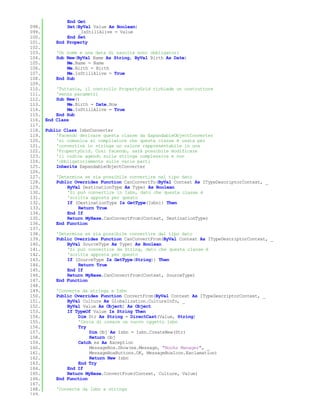 End Get
098.         Set(ByVal Value As Boolean)
099.              _IsStillAlive = Value
100.         End Set
101.     End Property
102.
103.     'Un nome e una data di nascita sono obbligatori
104.     Sub New(ByVal Name As String, ByVal Birth As Date)
105.         Me.Name = Name
106.         Me.Birth = Birth
107.         Me.IsStillAlive = True
108.     End Sub
109.
110.     'Tuttavia, il controllo PropertyGrid richiede un costruttore
111.     'senza parametri
112.     Sub New()
113.         Me.Birth = Date.Now
114.         Me.IsStillAlive = True
115.     End Sub
116. End Class
117.
118. Public Class IsbnConverter
119.     'Facendo derivare questa classe da ExpandableObjectConverter
120.     'si comunica al compilatore che questa classe è usata per
121.     'convertire in stringa un valore rappresentabile in una
122.     'PropertyGrid. Così facendo, sarà possibile modificare
123.     'il codice agendo sulla stringa complessiva e non
124.     'obbligatoriamente sulle varie parti
125.     Inherits ExpandableObjectConverter
126.
127.     'Determina se sia possibile convertire nel tipo dato
128.     Public Overrides Function CanConvertTo(ByVal Context As ITypeDescriptorContext, _
129.         ByVal DestinationType As Type) As Boolean
130.         'Si può convertire in Isbn, dato che questa classe è
131.         'scritta apposta per questo
132.         If (DestinationType Is GetType(Isbn)) Then
133.              Return True
134.         End If
135.         Return MyBase.CanConvertFrom(Context, DestinationType)
136.     End Function
137.
138.     'Determina se sia possibile convertire dal tipo dato
139.     Public Overrides Function CanConvertFrom(ByVal Context As ITypeDescriptorContext, _
140.         ByVal SourceType As Type) As Boolean
141.         'Si può convertire da String, dato che questa classe è
142.         'scritta apposta per questo
143.         If (SourceType Is GetType(String)) Then
144.              Return True
145.         End If
146.         Return MyBase.CanConvertFrom(Context, SourceType)
147.     End Function
148.
149.     'Converte da stringa a Isbn
150.     Public Overrides Function ConvertFrom(ByVal Context As ITypeDescriptorContext, _
151.         ByVal Culture As Globalization.CultureInfo, _
152.         ByVal Value As Object) As Object
153.         If TypeOf Value Is String Then
154.              Dim Str As String = DirectCast(Value, String)
155.              'Cerca di creare un nuovo oggetto isbn
156.              Try
157.                  Dim Obj As Isbn = Isbn.CreateNew(Str)
158.                  Return Obj
159.              Catch ex As Exception
160.                  MessageBox.Show(ex.Message, "Books Manager", _
161.                  MessageBoxButtons.OK, MessageBoxIcon.Exclamation)
162.                  Return New Isbn
163.              End Try
164.         End If
165.         Return MyBase.ConvertFrom(Context, Culture, Value)
166.     End Function
167.
168.     'Converte da Isbn a stringa
169.
 