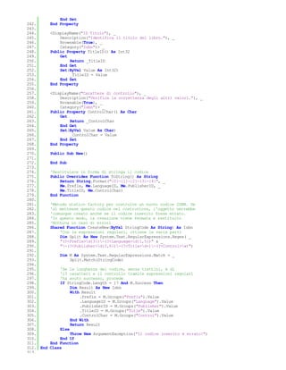End Set
242.       End Property
243.
244.       <DisplayName("ID Titolo"), _
245.           Description("Identifica il titolo del libro."), _
246.           Browsable(True), _
247.           Category("Isbn")> _
248.       Public Property TitleID() As Int32
249.           Get
250.               Return _TitleID
251.           End Get
252.           Set(ByVal Value As Int32)
253.               _TitleID = Value
254.           End Set
255.       End Property
256.
257.       <DisplayName("Carattere di controllo"), _
258.           Description("Verifica la correttezza degli altri valori."), _
259.           Browsable(True), _
260.           Category("Isbn")> _
261.       Public Property ControlChar() As Char
262.           Get
263.               Return _ControlChar
264.           End Get
265.           Set(ByVal Value As Char)
266.               _ControlChar = Value
267.           End Set
268.       End Property
269.
270.       Public Sub New()
271.
272.       End Sub
273.
274.       'Restituisce in forma di stringa il codice
275.       Public Overrides Function ToString() As String
276.           Return String.Format("{0}-{1}-{2}-{3}-{4}", _
277.           Me.Prefix, Me.LanguageID, Me.PublisherID, _
278.           Me.TitleID, Me.ControlChar)
279.       End Function
280.
281.       'Metodo statico factory per costruire un nuovo codice ISBN. Se
282.       'si mettesse questo codice nel costruttore, l'oggetto verrebbe
283.       'comunque creato anche se il codice inserito fosse errato.
284.       'In questo modo, la creazione viene fermata e restituito
285.       'Nothing in caso di errori
286.       Shared Function CreateNew(ByVal StringCode As String) As Isbn
287.           'Con le espressioni regolari, ottiene le varie parti
288.           Dim Split As New System.Text.RegularExpressions.Regex( _
289.           "(?<Prefix>d{3})-(?<Language>d{1,5})" & _
290.           "-(?<Publisher>d{2,6})-(?<Title>d+)-(?<Control>w)")
291.
292.           Dim M As System.Text.RegularExpressions.Match = _
293.               Split.Match(StringCode)
294.
295.           'Se la lunghezza del codice, senza trattini, è di
296.           '13 caratteri e il controllo tramite espressioni regolari
297.           'ha avuto successo, procede
298.           If StringCode.Length = 17 And M.Success Then
299.                Dim Result As New Isbn
300.                With Result
301.                    .Prefix = M.Groups("Prefix").Value
302.                    .LanguageID = M.Groups("Language").Value
303.                    .PublisherID = M.Groups("Publisher").Value
304.                    .TitleID = M.Groups("Title").Value
305.                    .ControlChar = M.Groups("Control").Value
306.                End With
307.                Return Result
308.           Else
309.                Throw New ArgumentException("Il codice inserito è errato!")
310.           End If
311.       End Function
312. End   Class
313.
 