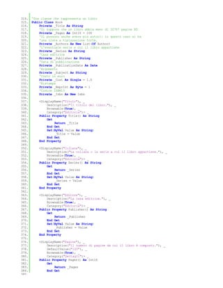 314. 'Una classe che rappresenta un libro
315. Public Class Book
316.     Private _Title As String
317.     'Si suppone che un libro abbia meno di 32767 pagine XD
318.     Private _Pages As Int16 = 100
319.     'Si possono anche avere più autori: in questo caso si ha
320.     'una lista a tipizzazione forte.
321.     Private _Authors As New List(Of Author)
322.     'L'eventuale serie a cui il libro appartiene
323.     Private _Series As String
324.     'Casa editrice
325.     Private _Publisher As String
326.     'Data di pubblicazione
327.     Private _PublicationDate As Date
328.     'Argomento
329.     Private _Subject As String
330.     'Costo in euro
331.     Private _Cost As Single = 1.0
332.     'Ristampa
333.     Private _Reprint As Byte = 1
334.     'Codice ISBN13
335.     Private _Isbn As New Isbn
336.
337.     <DisplayName("Titolo"), _
338.         Description("Il titolo del libro."), _
339.         Browsable(True), _
340.         Category("Editoria")> _
341.     Public Property Title() As String
342.         Get
343.              Return _Title
344.         End Get
345.         Set(ByVal Value As String)
346.              _Title = Value
347.         End Set
348.     End Property
349.
350.     <DisplayName("Collana"), _
351.         Description("La collana o la serie a cui il libro appartiene."), _
352.         Browsable(True), _
353.         Category("Editoria")> _
354.     Public Property Series() As String
355.         Get
356.              Return _Series
357.         End Get
358.         Set(ByVal Value As String)
359.              _Series = Value
360.         End Set
361.     End Property
362.
363.     <DisplayName("Editore"), _
364.         Description("La casa editrice."), _
365.         Browsable(True), _
366.         Category("Editoria")> _
367.     Public Property Publisher() As String
368.         Get
369.              Return _Publisher
370.         End Get
371.         Set(ByVal Value As String)
372.              _Publisher = Value
373.         End Set
374.     End Property
375.
376.     <DisplayName("Pagine"), _
377.         Description("Il numero di pagine da cui il libro è composto."), _
378.         DefaultValue("100"), _
379.         Browsable(True), _
380.         Category("Dettagli")> _
381.     Public Property Pages() As Int16
382.         Get
383.              Return _Pages
384.         End Get
385.
 