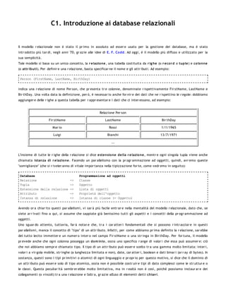 C1. Introduzione ai database relazionali


Il modello r elazionale non è stato il pr imo in assoluto ad esser e usato per la gestione dei database, ma è stato
intr odotto più tar di, negli anni '70, gr azie alle idee di E. F. Co dd. Ad oggi, è il modello più diffuso e utilizzato per la
sua semplicità.
Tale modello si basa su un unico concetto, la r elazio ne, una tabella costituita da r ig he (o r eco r d o tuple) e colonne
(o attr ibuti). Per definir e una r elazione, basta specificar ne il nome e gli attr ibuti. Ad esempio:

 Person (FirstName, LastName, BirthDay)


indica una r elazione di nome Per son, che pr esenta tr e colonne, denominate r ispettivamente Fir stName, LastName e
Bir thDay. Una volta data la definizione, per ò, è necessar io anche for nir e dei dati che ne r ispettino le r egole: dobbiamo
aggiunger e delle r ighe a questa tabella per r appr esentar e i dati che ci inter essano, ad esempio:


                                                         Relazione Per son

                     Fir stName                              LastName                                 Bir thDay

                        Mar io                                  Rossi                                 1/1/1965

                        Luigi                                 Bianchi                                 13/7/1971

                                                                 ...


L'insieme di tutte le r ighe della r elazione si dice estensio ne della r e lazio ne, mentr e ogni singola tupla viene anche
chiamata istanza di r elazio ne. Facendo un par allelismo con la pr ogr ammazione ad oggetti, quindi, avr emo queste
"somiglianze" (che si r iveler anno di vitale impor tanza nella tipizzazione for te, come vedr emo in seguito):

 Database                                 Programmazione ad oggetti
 Relazione                          ->    Classe
 Tupla                              ->    Oggetto
 Estensione della relazione         ->    Lista di oggetti
 Attributo                          ->    Proprietà dell'oggetto
 Istanza di relazione               ->    Istanza di classe (= Oggetto)


Avendo or a chiar ito questi par allelismi, vi sar à più facile entr ar e nella mentalità del modello r elazionale, dato che, se
siete ar r ivati fino a qui, si assume che sappiate già benissimo tutti gli aspetti e i concetti della pr ogr ammazione ad
oggetti.
Uno sguar do attento, tuttavia, far à notar e che, tr a i car atter i fondamentali che si possono r intr acciar e in questi
par allelismi, manca il concetto di "tipo" di un attr ibuto. Infatti, per come abbiamo pr ima definito la r elazione, sar ebbe
del tutto lecito immetter e un numer o inter o nel campo Fir stName o una str inga in Bir thDay. Per for tuna, il modello
pr evede anche che ogni colonna possegga un dom inio , ossia uno specifico r ange di valor i che essa può assumer e: ciò
che noi abbiamo sempr e chiamato tipo. Il tipo di un attr ibuto può esser e scelto tr a una gamma molto limitata: inter i,
valor i a vir gola mobile, str inghe (a lunghezza limitata e non), date, car atter i, boolean e dati binar i (ar r ay di bytes). In
sostanza, questi sono i tipi pr imitivi o atomici di ogni linguaggio e pr opr io per questo motivo, si dice che il dominio di
un attr ibuto può esser e solo di tipo atomico, ossia non è possibile costr uir e tipi di dato complessi come le str uttur e o
le classi. Questa peculiar ità sembr er ebbe molto limitativa, ma in r ealtà non è così, poiché possiamo instaur ar e dei
collegamenti (o vincoli) tr a una r elazione e l'altr a, gr azie all'uso di elementi detti chiav i.
 