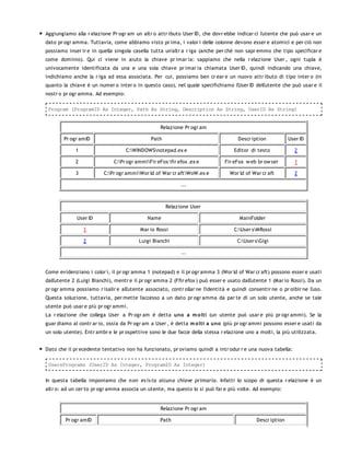 Aggiungiamo alla r elazione Pr ogr am un altr o attr ibuto User ID, che dovr ebbe indicar ci l'utente che può usar e un
dato pr ogr amma. Tuttavia, come abbiamo visto pr ima, i valor i delle colonne devono esser e atomici e per ciò non
possiamo inser ir e in quella singola casella tutta un'altr a r iga (anche per chè non sapr emmo che tipo specificar e
come dominio). Qui ci viene in aiuto la chiave pr imar ia: sappiamo che nella r elazione User , ogni tupla è
univocamente identificata da una e una sola chiave pr imar ia chiamata User ID, quindi indicando una chiave,
indichiamo anche la r iga ad essa associata. Per cui, possiamo ben cr ear e un nuovo attr ibuto di tipo inter o (in
quanto la chiave è un numer o inter o in questo caso), nel quale specifichiamo l'User ID dell'utente che può usar e il
nostr o pr ogr amma. Ad esempio:

 Program (ProgramID As Integer, Path As String, Description As String, UserID As String)


                                                   Relazione Pr ogr am

        Pr ogr amID                            Path                                  Descr iption           User ID

             1                     C:WINDOWSnotepad.ex e                         Editor di testo            2

             2                C:Pr ogr ammiFir eFox fir efox .ex e          Fir eFox w eb br ow ser        1

             3           C:Pr ogr ammiWor ld of War cr aftWoW.ex e            Wor ld of War cr aft         2

                                                            ...



                                                      Relazione User

             User ID                         Name                                    MainFolder

                 1                        Mar io Rossi                             C:User sMRossi

                 2                       Luigi Bianchi                              C:User sGigi

                                                            ...


Come evidenziano i color i, il pr ogr amma 1 (notepad) e il pr ogr amma 3 (Wor ld of War cr aft) possono esser e usati
dall'utente 2 (Luigi Bianchi), mentr e il pr ogr amma 2 (Ffir efox ) può esser e usato dall'utente 1 (Mar io Rossi). Da un
pr ogr amma possiamo r isalir e all'utente associato, contr ollar ne l'identità e quindi consentir ne o pr oibir ne l'uso.
Questa soluzione, tuttavia, per mette l'accesso a un dato pr ogr amma da par te di un solo utente, anche se tale
utente può usar e più pr ogr ammi.
La r elazione che collega User a Pr ogr am è detta uno a m o lti (un utente può usar e più pr ogr ammi). Se la
guar diamo al contr ar io, ossia da Pr ogr am a User , è detta m o lti a uno (più pr ogr ammi possono esser e usati da
un solo utente). Entr ambr e le pr ospettive sono le due facce della stessa r elazione uno a molti, la più utilizzata.


Dato che il pr ecedente tentativo non ha funzionato, pr oviamo quindi a intr odur r e una nuova tabella:

 UsersPrograms (UserID As Integer, ProgramID As Integer)


In questa tabella imponiamo che n on es is ta alcun a chiave primaria. Infatti lo scopo di questa r elazione è un
altr o: ad un cer to pr ogr amma associa un utente, ma questo lo si può far e più volte. Ad esempio:


                                                   Relazione Pr ogr am

        Pr ogr amID                                Path                                      Descr iption
 