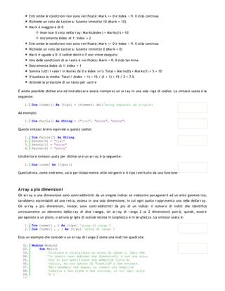 Entr ambe le condizioni non sono ver ificate: Mar k <> 0 e Index < 9. Il ciclo continua
         Richiede un voto da tastier a: l'utente immette 10 (Mar k = 10)
         Mar k è maggior e di 0
                Inser isce il voto nell'ar r ay: Mar ks(Index ) = Mar ks(1) = 10
                Incr ementa Index di 1: Index = 2
         Entr ambe le condizioni non sono ver ificate: Mar k <> 0 e Index < 9. Il ciclo continua
         Richiede un voto da tastier a: l'utente immette 0 (Mar k = 0)
         Mar k è uguale a 0: il codice dentr o if non viene eseguito
         Una delle condizioni di ar r esto è ver ificata: Mar k = 0. Il ciclo ter mina
         Decr ementa Index di 1: Index = 1
         Somma tutti i valor i in Mar ks da 0 a Index (=1): Total = Mar ks(0) + Mar ks(1) = 5 + 10
         Visualizza la media: Total / (Index + 1) = 15 / (1 + 1) = 15 / 2 = 7.5
         Attende la pr essione di un tasto per uscir e

È anche possibile dichiar ar e ed inizializzar e (ossia r iempir e) un ar r ay in una sola r iga di codice. La sintassi usata è la
seguente:

    1. Dim [nome]() As [tipo] = {elementi dell'array separati da virgole}

Ad esempio:

    1. Dim Parole() As String = {"ciao", "mouse", "penna"}

Questa sintassi br eve equivale a questo codice:

    1.    Dim Parole(2) As String
    2.    Parole(0) = "ciao"
    3.    Parole(1) = "mouse"
    4.    Parole(2) = "penna"

Un'ulter ior e sintassi usata per dichiar ar e un ar r ay è la seguente:

    1. Dim [nome] As [tipo]()

Quest'ultima, come vedr emo, sar à par ticolar mente utile nel gestir e il tipo r estituito da una funzione.




Array a più dimensioni
Gli ar r ay a una dimensione sono contr addistinti da un singolo indice: se volessimo par agonar li ad un ente geometr ico,
sar ebber o assimilabili ad una r etta, estesa in una sola dimensione, in cui ogni punto r appr esenta una cella dell'ar r ay.
Gli ar r ay a più dimensioni, invece, sono contr addistinti da più di un indice: il numer o di indici che identifica
univocamente un elemento dell'ar r ay di dice r ang o . Un ar r ay di r ango 2 (a 2 dimensioni) potr à, quindi, esser e
par agonato a un piano, o ad una gr iglia di scatole estesa in lunghezza e in lar ghezza. La sintassi usata è:

    1. Dim [nome]( , ) As [tipo] 'array di rango 2
    2. Dim [nome]( , , ) As [tipo] 'array di rango 3

Ecco un esempio che consider a un ar r ay di r ango 2 come una matr ice quadr ata:

   01. Module Module1
   02.     Sub Main()
   03.         'Dichiara e inizializza un array di rango 2. Dato che
   04.         'in questo caso abbiamo due dimensioni, e non una sola,
   05.         'non si può specificare una semplice lista di
   06.         'valori, ma una specie di "tabella" a due entrate.
   07.         'Nell'esempio che segue, ho creato una semplice
   08.         'tabella a due righe e due colonne, in cui ogni cella
   09.         'è 0.
   10.
 