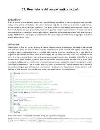 C2. Descrizione dei componenti principali


Dettagli tec nic i
Pr ima di iniziar e, qualche dettaglio tecnico. Per i pr ossimi esempi user ò MySql. Tr ovate una guida su come scar icar lo,
configur ar lo e gestir lo nel capitolo A 1 del tutor ial dedicato a LINQ. Oltr e a ciò che viene descr itto in quella sezione,
avr emo bisogno di alcune classi per inter facciar ci con MySql, e che non sono pr esenti nell'installazione standar d del
fr amew or k. Potete scar icar e gli assemblies necessar i da qui. Essi ver r anno automaticamente installati nella GAC e
sar anno accessibili sucessivamente assieme a tutti gli altr i assemblies fondamentali nella scheda ".NET" della finestr a di
dialogo "Add Refer ence", già spiegata pr ecedentemente. Per usar li, impor tate i r ifer imenti e aggiungete le dir ettive
Impor ts all'inizio del sor gente.




Connessione
La pr ima cosa da far e per iniziar e a smanettar e su un database consiste pr incipalmente nel collegar si alla macchina
sulla quale esso esiste, che possiamo definir e ser ver . L'applicazione è quindi un client (vedi capitolo sui Socket), che
instaur a un collegamento non solo fisico (tr amite Inter net), ma anche logico, con il pr ogr amma che for nisce il ser vizio
di gestione dei database; nel nostr o caso si tr atta di MySql. Per gli esempi che user ò, l'host, ossia l'elabor ator e che
ospita il ser vizio, coincider à con il vostr o stesso computer , ossia ci connetter emo a localhost (127.0.0.1). Se avete
installato tutto senza pr oblemi e avviato MySql cor r ettamente, possiamo iniziar e ad analizzar e la pr ima classe
impor tante: MySqlConnection. Essa for nisce le funzionalità di connessione sopr acitate mediante due semplici metodi:
Open (apr e la connessione) e Close (la chiude). Il suo costr uttor e pr incipale accetta come ar gomento una str inga detta
co nnectio n str ing , la quale definisce dove e come eseguir e il collegamento. Tipicamente, è for mata da var ie par ti,
separ ate da punti e vir gola, ciascuna delle quali imposta una data pr opr ietà. Eccone un esempio:

   01.   Imports MySql.Data.MySqlClient
   02.
   03.   '...
   04.
   05.   'Crea una nuova connessione all'host locale,
   06.   'accedendo al servizio come utente "root" e con
   07.   'password "root". Se non avete modificato le
   08.   'impostazioni di sicurezza, questa coppia di username
   09.   'e password è quella predefinita.
   10.   'Naturalmente è un'idiozia mantenere queste
   11.   'credenziali così ovvie e dovrebbero essere cambiate
   12.   'subito, ma per i miei esempi userò sempre root.
   13.   Dim Conn As New MySqlConnection("Server=localhost; Uid=root; Pwd=root;")
   14.
   15.   Try
   16.       'Avvia la connessione
   17.       Conn.Close()
   18.   Catch Ex As Exception
   19.       '...
   20.   Finally
   21.       'E la chiude. Ricordatevi che è sempre bene
   22.       'chiudere la connessione anche quando si verifichino
   23.       'errori (anzi, soprattutto in queste situazioni).
   24.       Conn.Close()
   25.   End Try

Esiste anche un'altr a var iante della connection str ing, che si pr esenta come segue:

 "Data Source=localhost; UserId=root; PWD=root;"
 
