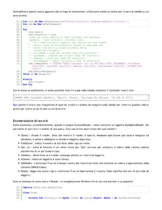 esemplificar e questa nuova aggiunta alla str inga di connessione, utilizziamo anche un codice per cr ear e la tabella su cui
lavor er emo:

   01. Dim Conn As New MySqlConnection("Server=localhost; Database=appdata; Uid=root; Pwd=root;")
   02. Dim Cmd As New MySqlCommand()
   03.
   04. Try
   05.     Conn.Open()
   06.     Cmd.Connection = Conn
   07.     'Crea una nuova tabella di nome Customers nel database
   08.     'appdata. I suoi attributi (colonne) sono:
   09.     ' - ID : identificativo numerico del record; non può essere
   10.     '   vuoto, viene autoincrementato quando si aggiunge una
   11.     '   nuova riga ed è la chiave primaria della
   12.     '   relazione Customers
   13.     ' - FirstName : nome del cliente (max 150 caratteri)
   14.     ' - LastName : cognome del cliente (max 150 caratteri)
   15.     ' - Address : indirizzo (max 255 caratteri)
   16.     ' - PhoneNumber : numero telefonico (max 30 caratteri)
   17.     Cmd.CommandText = "CREATE TABLE Customers (ID int NOT NULL AUTO_INCREMENT, FirstName
              char(150), LastName char(150), Address char(255), PhoneNumber char(30), PRIMARY KEY
              (ID));"
   18.     Cmd.ExecuteNonQuery()
   19. Catch Ex As Exception
   20.
   21. Finally
   22.     Conn.Close()
   23. End Try

Con lo stesso pr ocedimento, è anche possibile inser ir e tuple nella tabella mediante il "comando" inser t into:

 INSERT INTO Customers VALUES(1, 'Mario', 'Rossi', 'Via Roma 89, Milano', '50 288 41 971');


Qui potete tr ovar e una cinquantina di quer ies cr eate a r andom da eseguir e sulla tabella per inser ir e qualche valor e,
giusto per aver e un po' di dati su cui lavor ar e.




Enumerazione di rec ord
Come accennato, pr ecedentemente, quando si esegue Ex ecuteReader , viene r estituito un oggetto MySqlDataReader che
per mette di scor r er e i r isultati di una quer y. Ecco una br eve descr izione dei suoi membr i:

       Close() : chiude il r eader . Dato che mentr e il r eader è aper to, nessuna oper azione può esser e eseguita sul
       database, è sempr e obbligator io chiuder e l'oggetto dopo l'uso;
       FieldCount : indica il numer o di attr ibuti della r iga cor r ente;
       Get...(i) : tutte le funzioni il cui nome inizia per "Get" ser vono per ottener e il valor e della i-esima colonna
       sottofor ma di un par ticolar e tipo;
       HasRow s : deter mina se il r eader contenga almeno un r ecor d da legger e;
       IsClosed : indica se l'oggetto è stato chiuso;
       IsDbNull(i) : r estituisce Tr ue se il campo i-esimo del r ecor d cor r ente non contiene un valor e (r appr esentato dalla
       costante DBNull.Value);
       Read() : legge una nuova r iga e r estituisce Tr ue se l'oper azione è r iuscita. False significa che non c'è più nulla da
       legger e;

Ecco un esempio di come usar e il Reader , in un'applicazione Window s For m con una listview e un pulsante:

   01. Imports MySql.Data.MySqlClient
   02.
   03. Class Form1
   04.
   05.     Private Sub btnLoad_Click(ByVal sender As System.Object, ByVal e As System.EventArgs)
 