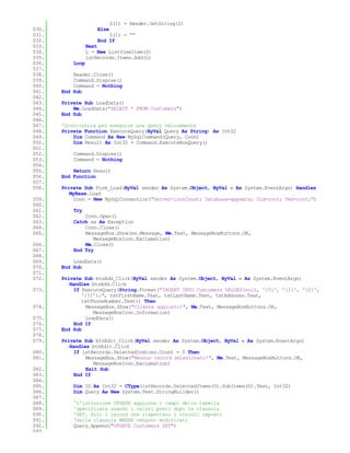 S(I) = Reader.GetString(I)
030.                  Else
031.                      S(I) = ""
032.                  End If
033.              Next
034.              L = New ListViewItem(S)
035.              lstRecords.Items.Add(L)
036.       Loop
037.
038.       Reader.Close()
039.       Command.Dispose()
040.       Command = Nothing
041.   End Sub
042.
043.   Private Sub LoadData()
044.       Me.LoadData("SELECT * FROM Customers")
045.   End Sub
046.
047.   'Scorciatoia per eseguire una query velocemente
048.   Private Function ExecuteQuery(ByVal Query As String) As Int32
049.       Dim Command As New MySqlCommand(Query, Conn)
050.       Dim Result As Int32 = Command.ExecuteNonQuery()
051.
052.       Command.Dispose()
053.       Command = Nothing
054.
055.       Return Result
056.   End Function
057.
058.   Private Sub Form_Load(ByVal sender As System.Object, ByVal e As System.EventArgs) Handles
          MyBase.Load
059.        Conn = New MySqlConnection("Server=localhost; Database=appdata; Uid=root; Pwd=root;")
060.
061.       Try
062.           Conn.Open()
063.       Catch ex As Exception
064.           Conn.Close()
065.           MessageBox.Show(ex.Message, Me.Text, MessageBoxButtons.OK,
                  MessageBoxIcon.Exclamation)
066.           Me.Close()
067.       End Try
068.
069.       LoadData()
070.   End Sub
071.
072.   Private Sub btnAdd_Click(ByVal sender As System.Object, ByVal e As System.EventArgs)
          Handles btnAdd.Click
073.        If ExecuteQuery(String.Format("INSERT INTO Customers VALUES(null, '{0}', '{1}', '{2}',
               '{3}');", txtFirstName.Text, txtLastName.Text, txtAddress.Text,
               txtPhoneNumber.Text)) Then
074.             MessageBox.Show("Cliente aggiunto!", Me.Text, MessageBoxButtons.OK,
                    MessageBoxIcon.Information)
075.             LoadData()
076.        End If
077.   End Sub
078.
079.   Private Sub btnEdit_Click(ByVal sender As System.Object, ByVal e As System.EventArgs)
          Handles btnEdit.Click
080.        If lstRecords.SelectedIndices.Count = 0 Then
081.            MessageBox.Show("Nessun record selezionato!", Me.Text, MessageBoxButtons.OK,
                   MessageBoxIcon.Exclamation)
082.            Exit Sub
083.        End If
084.
085.       Dim ID As Int32 = CType(lstRecords.SelectedItems(0).SubItems(0).Text, Int32)
086.       Dim Query As New System.Text.StringBuilder()
087.
088.       'L'istruzione UPDATE aggiorna i campi della tabella
089.       'specificata usando i valori posti dopo la clausola
090.       'SET. Solo i record che rispettano i vincoli imposti
091.       'dalla clausola WHERE vengono modificati
092.       Query.Append("UPDATE Customers SET")
093.
 
