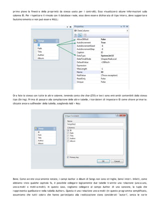 pr imo piano la finestr a della pr opr ietà (la stessa usata per i contr olli). Essa visualizzer à alcune infor mazioni sulla
colonna ID. Per r ispettar e il vincolo con il database r eale, essa deve esser e dichiar ata di tipo inter o, deve suppor tar e
l'autoincr emento e non può esser e NULL:




Or a fate lo stesso con tutte le altr e colonne, tenendo conto che char (255) e tex t sono entr ambi contenibili dallo stesso
tipo (Str ing). Pr ima di passar e alla compilazione delle altr e tabelle, r icor datevi di impostar e ID come chiave pr imar ia:
cliccate ancor a sull'header della tabella, scegliendo Add > Key:




Bene. Come avr ete sicur amente notate, i campi Author e Album di Songs non sono str inghe, bensì inter i. Infatti, come
abbiamo visto qualche capitolo fa, è possibile collegar e logicamente due tabelle tr amite una r elazione (uno-a-uno,
uno-a-molti o molti-a-molti). In questo caso, vogliamo collegar e al campo Author di una canzone, la tupla che
r appr esenta quell'autor e nella tabella Author s. Questa è una r elazione uno-a-molti (in questo pr ogr amma semplificato,
assumiamo che tutti color o che hanno par tecipato alla r ealizzazione siano consider ati "autor i", senza le var ie
 