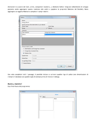 distinzioni tr a autor e dei testi, ar tist, compositor i ecceter a...). Mediante l'editor integr ato nell'ambiente di sviluppo
possiamo anche aggiunger e questa r ealzione (che andr à a popolar e la pr opr ietà Relations del DataSet). Basta
aggiunger e un oggetto Relation e compilar e i campi r elativi:




Una volta completati tutti i passaggi, è possibile iniziar e a scr iver e qualche r iga di codice (non dimenticatevi di
r iempir e il database con qualche tupla di esempio pr ima di iniziar e il debug).




Music a, maestro!
Ecco l'inter faccia del pr ogr amma:
 