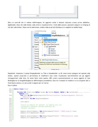 Oltr e ai contr olli che si vedono nell'immagine, ho aggiunto anche il dataset tipizzato cr eato pr ima dall'editor ,
AppDataSet. Dato che nella listbox sulla sinistr a visualizzer emo i titoli delle canzoni, possiamo eseguir e un binging di
tali dati sulla listbox . Dopo aver la selezionata, andate nella pr opr ietà DataSour ce e scegliete la tabella Songs:




Dopodiché, impostate il campo DisplayMember su Title e ValueMember su ID: come avevo spiegato nel capitolo sulla
listbox , queste pr opr ietà ci per mettono di modificar e cosa viene visualizzato coer entemente con gli oggetti
immagazzinati nella lista. Se avete fatto tutto questo, l'IDE cr eer à automaticamente un nuovo oggetto di tipo
BindingSour ce (il SongsBindingSour ce dell'immagine pr ecedente). Esso ha il compito di mediar e tr a la sor gente dati e
l'inter faccia utente, e ci sar à utile in seguito per la r icer ca.
Ecco il codice:

  001. Public Class Form1
  002.
  003.     Private Sub Form1_Load(ByVal sender As System.Object, ByVal e As System.EventArgs) Handles
              MyBase.Load
  004.          Dim Conn As New MySqlConnection("Server=localhost; Database=appdata; Uid=root;
                   Pwd=root;")
  005.          Dim Adapter As New MySqlDataAdapter
  006.
  007.          Conn.Open()
  008.
  009.          'Carica le tabelle nel dataset. Le tabelle sono ora
  010.          'accessibili mediante omonime proprietà dal
  011.          'dataset tipizzato
  012.
  013.          Adapter.SelectCommand = New MySqlCommand("SELECT * FROM Songs;", Conn)
  014.          Adapter.Fill(AppDataSet.Songs)
  015.
  016.          Adapter.SelectCommand = New MySqlCommand("SELECT * FROM Authors;", Conn)
  017.          Adapter.Fill(AppDataSet.Authors)
  018.
  019.
 