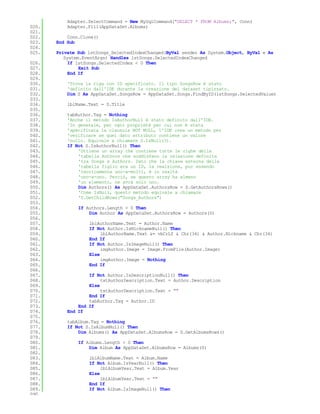 Adapter.SelectCommand = New MySqlCommand("SELECT * FROM Albums;", Conn)
020.       Adapter.Fill(AppDataSet.Albums)
021.
022.       Conn.Clone()
023.   End Sub
024.
025.   Private Sub lstSongs_SelectedIndexChanged(ByVal sender As System.Object, ByVal e As
          System.EventArgs) Handles lstSongs.SelectedIndexChanged
026.        If lstSongs.SelectedIndex < 0 Then
027.            Exit Sub
028.        End If
029.
030.       'Trova la riga con ID specificato. Il tipo SongsRow è stato
031.       'definito dall'IDE durante la creazione del dataset tipizzato.
032.       Dim S As AppDataSet.SongsRow = AppDataSet.Songs.FindByID(lstSongs.SelectedValue)
033.
034.       lblName.Text = S.Title
035.
036.       tabAuthor.Tag = Nothing
037.       'Anche il metodo IsAuthorNull è stato definito dall'IDE.
038.       'In generale, per ogni proprietà per cui non è stata
039.       'specificata la clausola NOT NULL, l'IDE crea un metodo per
040.       'verificare se quel dato attributo contiene un valore
041.       'nullo. Equivale a chiamare S.IsNull(3).
042.       If Not S.IsAuthorNull() Then
043.           'Ottiene un array che contiene tutte le righe della
044.           'tabella Authors che soddisfano la relazione definita
045.           'tra Songs e Authors. Dato che la chiave esterna della
046.           'tabella figlio era un ID, la realzione, pur essendo
047.           'teoricamente uno-a-molti, è in realtà
048.           'uno-a-uno. Perciò, se questo array ha almeno
049.           'un elemento, ne avrà solo uno.
050.           Dim Authors() As AppDataSet.AuthorsRow = S.GetAuthorsRows()
051.           'Come IsNull, questo metodo equivale a chiamare
052.           'S.GetChildRows("Songs_Authors")
053.
054.           If Authors.Length > 0 Then
055.               Dim Author As AppDataSet.AuthorsRow = Authors(0)
056.
057.               lblAuthorName.Text = Author.Name
058.               If Not Author.IsNicknameNull() Then
059.                    lblAuthorName.Text &= vbCrLf & Chr(34) & Author.Nickname & Chr(34)
060.               End If
061.               If Not Author.IsImageNull() Then
062.                    imgAuthor.Image = Image.FromFile(Author.Image)
063.               Else
064.                    imgAuthor.Image = Nothing
065.               End If
066.
067.               If Not Author.IsDescriptionNull() Then
068.                    txtAuthorDescription.Text = Author.Description
069.               Else
070.                    txtAuthorDescription.Text = ""
071.               End If
072.               tabAuthor.Tag = Author.ID
073.           End If
074.       End If
075.
076.       tabAlbum.Tag = Nothing
077.       If Not S.IsAlbumNull() Then
078.           Dim Albums() As AppDataSet.AlbumsRow = S.GetAlbumsRows()
079.
080.           If Albums.Length > 0 Then
081.               Dim Album As AppDataSet.AlbumsRow = Albums(0)
082.
083.               lblAlbumName.Text = Album.Name
084.               If Not Album.IsYearNull() Then
085.                    lblAlbumYear.Text = Album.Year
086.               Else
087.                    lblAlbumYear.Text = ""
088.               End If
089.               If Not Album.IsImageNull() Then
090.
 
