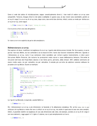 Come si vede dal codice di inizializzazione, seppur concettualmente diver si, i due modi di veder e un ar r ay sono
compatibili. Tuttavia, bisogna chiar ir e che so lo e so ltanto in questo caso, le due visioni sono conciliabili, poiché un
ar r ay di r ango 2 e un ar r ay di ar r ay sono, dopo tutto, due entità ben distinte. Infatti, esiste un modo per dichiar ar e
ar r ay di ar r ay, come segue:

    1. Dim [nome]()() As [tipo] 'array di array

E se si pr ova a far e una cosa del gener e:

    1.   Dim A(,) As Int32
    2.   Dim B()() As Int32
    3.   '...
    4.   A = B

Si r iceve un er r or e esplicito da par te del compilator e.




Ridimensionare un array
Può capitar e di dover modificar e la lunghezza di un ar r ay r ispetto alla dichiar azione iniziale. Per far e questo, si usa la
par ola r iser vata ReDim, da non confonder e con la keyw or d Dim: hanno due funzioni totalmente differ enti. Quando si
r idimensiona un ar r ay, tutto il suo contenuto viene cancellato: per evitar e questo inconveniente, si deve usar e
l'istr uzione ReDim Pres erve, che tuttavia ha pr estazioni molto scar se a causa dell'eccessiva lentezza. Entr ambe le
istr uzioni der ivano dal Visual Basic classico e non fanno par te, per tanto, della sintassi .NET, sebbene continuino ad
esser e molto usate, sia per comodità, sia per abitudine. Il metodo più cor r etto da adottar e consiste nell'usar e la
pr ocedur a Ar r ay.Resize. Eccone un esempio:

   01. Module Module1
   02.     Sub Main()
   03.         Dim A() As Int32
   04.         Dim n As Int32
   05.
   06.         Console.WriteLine("Inserisci un numero")
   07.         n = Console.ReadLine
   08.
   09.         'Reimposta la lunghezza di a ad n elementi
   10.         Array.Resize(A, n)
   11.
   12.         'Calcola e memorizza i primi n numeri pari (zero compreso)
   13.         For I As Int16 = 0 To n - 1
   14.              A(I) = I * 2
   15.         Next
   16.
   17.         Console.ReadKey()
   18.     End Sub
   19. End Module

La r iga Ar r ay.Resize(A, n) equivale, usando ReDim a:

    1. ReDim A(n - 1)

Per r idimensionar e un ar r ay a più dimensioni, la faccenda si fa abbastanza complessa. Per pr ima cosa, non si può
utilizzar e Ar r ay.Resize a meno che non si utilizzi un ar r ay di ar r ay, ma anche in quel caso le cose non sono semplici.
Infatti, è possibile stabilir e la lunghezza di una sola dimensione alla volta. Ad esempio, avendo un ar r ay M di r ango 2
con nove elementi, r aggr uppati in 3 r ighe e 3 colonne, non si può semplicemente scr iver e:

    1. ReDim M(2, 2)
 