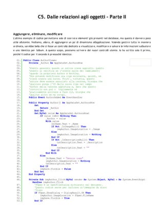 C5. Dalle relazioni agli oggetti - Parte II


Aggiungere, eliminare, modific are
L'ultimo esempio di codice per metteva solo di scor r er e elementi già pr esenti nel database, ma questo è davver o poco
utile all'utente. Vediamo, allor a, di aggiunger e un po' di dinamismo all'applicazione. Volendo gestir e tutto in manier a
or dinata, sar ebbe bello che ci fosse un contr ollo dedicato a visualizzar e, modificar e e salvar e le infor mazioni sull'autor e
e uno identico per l'album. A questo scopo, possiamo scr iver e dei nuovi contr olli utente. Io ho scr itto solo il pr imo,
poiché il codice per il secondo è pr essoché identico:

   01. Public Class AuthorViewer
   02.     Private _Author As AppDataSet.AuthorsRow
   03.
   04.     'Evento generato quando un autore viene aggiunto. Questo
   05.     'evento si verifica se l'utente salva dei cambiamenti
   06.     'quando la proprietà Author è Nothing.
   07.     'Non potendo modificare una riga esistente, quindi, ne
   08.     'viene creata una nuova. Poich´, tuttavia, questo
   09.     'autore deve essere associato alla canzone, bisogna che
   10.     'qualcuno ponga l'ID della nuova riga nel campo
   11.     'Author della canzone opportuna e, dato che questo
   12.     'controllo non può n´ logicamente né
   13.     'praticamente arrivare a fare ciò, bisogna che
   14.     'qualcun altro se ne occupi.
   15.     Public Event AuthorAdded As EventHandler
   16.
   17.     Public Property Author() As AppDataSet.AuthorsRow
   18.          Get
   19.              Return _Author
   20.          End Get
   21.          Set(ByVal value As AppDataSet.AuthorsRow)
   22.              If value IsNot Nothing Then
   23.                   _Author = value
   24.                   With value
   25.                       lblName.Text = .Name
   26.                       If Not .IsImageNull() Then
   27.                            imgAuthor.ImageLocation = .Image
   28.                       Else
   29.                            imgAuthor.ImageLocation = Nothing
   30.                       End If
   31.                       If Not .IsDescriptionNull() Then
   32.                            txtDescription.Text = .Description
   33.                       Else
   34.                            txtDescription.Text = ""
   35.                       End If
   36.                   End With
   37.              Else
   38.                   lblName.Text = "Nessun nome"
   39.                   imgAuthor.ImageLocation = Nothing
   40.                   txtDescription.Text = ""
   41.              End If
   42.              imgSave.Visible = False
   43.          End Set
   44.     End Property
   45.
   46.     Private Sub imgAuthor_Click(ByVal sender As System.Object, ByVal e As System.EventArgs)
              Handles imgAuthor.Click
   47.          'FOpen è un OpenFileDialog dichiarato nel designer.
   48.          'Questo codice serve per caricare un'immagine da disco
   49.          'fisso
   50.          If FOpen.ShowDialog = DialogResult.OK Then
   51.              imgAuthor.ImageLocation = FOpen.FileName
   52.              imgSave.Visible = True
   53.          End If
   54.
 